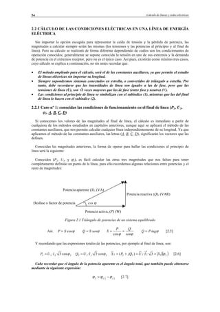 Cálculo de líneas y redes eléctricas54
2.2 CÁLCULO DE LAS CONDICIONES ELÉCTRICAS EN UNA LÍNEA DE ENERGÍA
ELÉCTRICA
Sin importar la opción escogida para representar la caída de tensión y la pérdida de potencia, las
magnitudes a calcular siempre serán las mismas (las tensiones y las potencias al principio y al final de
línea). Pero su cálculo se realizará de forma diferente dependiendo de cuáles son los condicionantes de
operación conocidos; generalmente se supone conocida la tensión en uno de sus extremos y la demanda
de potencia en el extremos receptor, pero no es el único caso. Así pues, existirán como mínimo tres casos,
cuyo cálculo se explica a continuación, no sin antes recordar que:
• El método empleado para el cálculo, será el de las constantes auxiliares, ya que permite el estudio
de líneas eléctricas sin importar su longitud.
• Siempre supondremos sistemas conectados en estrella, o convertidos de triángulo a estrella. Por
tanto, debe recordarse que las intensidades de línea son iguales a las de fase, pero que las
tensiones de línea (U), son √3 veces mayores que las de fase (entre fase y neutro) (V).
• Las condiciones al principio de línea se simbolizan con el subíndice (1), mientras que las del final
de línea lo hacen con el subíndice (2).
2.2.1 Caso nº 1: conocidas las condiciones de funcionamiento en el final de línea (P2, U2,
ϕ2, A, B, C, D)
Si conocemos los valores de las magnitudes al final de línea, el cálculo es inmediato a partir de
cualquiera de los métodos estudiados en capítulos anteriores, aunque aquí se aplicará el método de las
constantes auxiliares, que nos permite calcular cualquier línea independientemente de su longitud. Ya que
aplicamos el método de las constantes auxiliares, las letras (A, B, C, D), significarán los vectores que las
definen.
Conocidas las magnitudes anteriores, la forma de operar para hallar las condiciones al principio de
línea será la siguiente:
Conocidos (P2, U2, y ϕ2), es fácil calcular las otras tres magnitudes que nos faltan para tener
completamente definido un punto de la línea, para ello recordemos algunas relaciones entre potencias y el
resto de magnitudes:
Potencia aparente (S), (VA)
Potencia reactiva (Q), (VAR)
Desfase o factor de potencia cos ϕ
Potencia activa, (P) (W)
Figura 2.1 Triángulo de potencias de un sistema equilibrado
Así: ϕ·cosSP = ϕsenSQ ·=
ϕϕ sen
QP
S ==
cos
ϕtagPQ ·= [2.5]
Y recordando que las expresiones totales de las potencias, por ejemplo al final de línea, son:
2222 ·cos3·· ϕIUP = 2222 ·3·· ϕsenIUQ = ( )22
*
22222 3··)( ϕSIUjQPS ==+= [2.6]
Cabe recordar que el ángulo de la potencia aparente es el ángulo total, que también puede obtenerse
mediante la siguiente expresión:
222 IU
ϕϕϕ −= [2.7]
© Los autores, 2002; © Edicions UPC, 2002.
 