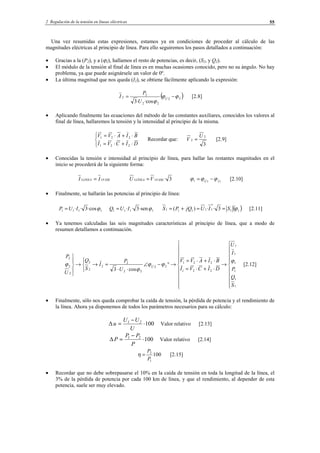 2 Regulación de la tensión en líneas eléctricas 55
Una vez resumidas estas expresiones, estamos ya en condiciones de proceder al cálculo de las
magnitudes eléctricas al principio de línea. Para ello seguiremos los pasos detallados a continuación:
• Gracias a la (P2), y a (ϕ2), hallamos el resto de potencias, es decir, (S2, y Q2).
• El módulo de la tensión al final de línea es en muchas ocasiones conocido, pero no su ángulo. No hay
problema, ya que puede asignársele un valor de 0º.
• La última magnitud que nos queda (I2), se obtiene fácilmente aplicando la expresión:
( )22
22
2
2
·cos·3
ϕϕ
ϕ
−= U
U
P
I [2.8]
• Aplicando finalmente las ecuaciones del método de las constantes auxiliares, conocidos los valores al
final de línea, hallaremos la tensión y la intensidad al principio de la misma.



⋅+⋅=
⋅+⋅=
DICVI
BIAVV
221
221
Recordar que:
3
2
2
U
V = [2.9]
• Conocidas la tensión e intensidad al principio de línea, para hallar las restantes magnitudes en el
inicio se procederá de la siguiente forma:
FASELINEA II 11 = 3·11 FASELÍNEA VU = 111 IU
ϕϕϕ −= [2.10]
• Finalmente, se hallarán las potencias al principio de línea:
1111 ·cos3·· ϕIUP = 1111 ·sen3·· ϕIUQ = ( )11
*
11111 3··)( ϕSIUjQPS ==+= [2.11]
• Ya tenemos calculadas las seis magnitudes características al principio de línea, que a modo de
resumen detallamos a continuación.




















→
⋅+⋅=
⋅+⋅=
→°−∠
⋅⋅
=→



→





1
1
1
1
1
1
221
221
22
22
2
2
2
2
2
2
2
cos3
S
Q
P
I
U
DICVI
BIAVV
U
P
I
S
Q
U
P
U
ϕ
ϕϕ
ϕ
ϕ [2.12]
• Finalmente, sólo nos queda comprobar la caída de tensión, la pérdida de potencia y el rendimiento de
la línea. Ahora ya disponemos de todos los parámetros necesarios para su cálculo:
100∆ ⋅
−
=
U
UU
u 21
Valor relativo [2.13]
100∆ ⋅
−
=
P
PP
P 21
Valor relativo [2.14]
100
1
2
P
P
=η [2.15]
• Recordar que no debe sobrepasarse el 10% en la caída de tensión en toda la longitud de la línea, el
3% de la pérdida de potencia por cada 100 km de línea, y que el rendimiento, al depender de esta
potencia, suele ser muy elevado.
© Los autores, 2002; © Edicions UPC, 2002.
 