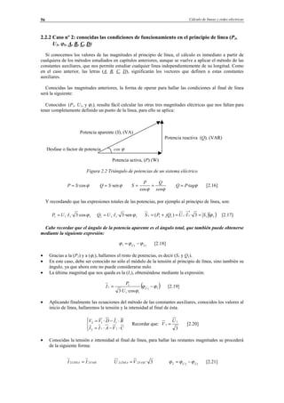Cálculo de líneas y redes eléctricas56
2.2.2 Caso nº 2: conocidas las condiciones de funcionamiento en el principio de línea (P1,
U1, ϕ1, A, B, C, D)
Si conocemos los valores de las magnitudes al principio de línea, el cálculo es inmediato a partir de
cualquiera de los métodos estudiados en capítulos anteriores, aunque se vuelve a aplicar el método de las
constantes auxiliares, que nos permite estudiar cualquier línea independientemente de su longitud. Como
en el caso anterior, las letras (A, B, C, D), significarán los vectores que definen a estas constantes
auxiliares.
Conocidas las magnitudes anteriores, la forma de operar para hallar las condiciones al final de línea
será la siguiente:
Conocidos (P1, U1, y ϕ1), resulta fácil calcular las otras tres magnitudes eléctricas que nos faltan para
tener completamente definido un punto de la línea, para ello se aplica:
Potencia aparente (S), (VA)
Potencia reactiva (Q), (VAR)
Desfase o factor de potencia cos ϕ
Potencia activa, (P) (W)
Figura 2.2 Triángulo de potencias de un sistema eléctrico
ϕ·cosSP = ϕ·senSQ =
ϕϕ sen
QP
S ==
cos
ϕtagPQ ·= [2.16]
Y recordando que las expresiones totales de las potencias, por ejemplo al principio de línea, son:
1111 ·cos3·· ϕIUP = 1111 ·sen3·· ϕIUQ = ( )11
*
11111 3··)( ϕSIUjQPS ==+= [2.17]
Cabe recordar que el ángulo de la potencia aparente es el ángulo total, que también puede obtenerse
mediante la siguiente expresión:
111 IU
ϕϕϕ −= [2.18]
• Gracias a la (P1) y a (ϕ1), hallamos el resto de potencias, es decir (S1 y Q1).
• En este caso, debe ser conocido no sólo el módulo de la tensión al principio de línea, sino también su
ángulo, ya que ahora este no puede considerarse nulo.
• La última magnitud que nos queda es la (I1), obteniéndose mediante la expresión:
( )11
11
1
1
·cos·3
ϕϕ
ϕ
−= U
U
P
I [2.19]
• Aplicando finalmente las ecuaciones del método de las constantes auxiliares, conocidos los valores al
inicio de línea, hallaremos la tensión y la intensidad al final de ésta.




⋅−⋅=
⋅−⋅=
CVAII
BIDVV
112
112
Recordar que:
3
1
1
U
V = [2.20]
• Conocidas la tensión e intensidad al final de línea, para hallar las restantes magnitudes se procederá
de la siguiente forma:
FASELINEA II 22 = 3·22 FASELÍNEA VU = 222 IU
ϕϕϕ −= [2.21]
© Los autores, 2002; © Edicions UPC, 2002.
 