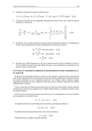 2 Regulación de la tensión en líneas eléctricas 57
• Finalmente, se hallarán las potencias al final de línea:
2222 ·cos3·· ϕIUP = 2222 ·sen3·· ϕIUQ = ( )22
*
22222 3··)( ϕSIUjQPS ==+= [2.22]
• Ya tenemos calculadas las seis magnitudes características al final de línea, que a modo de resumen
detallamos a continuación.




















→
⋅−⋅=
⋅−⋅=
→°−∠
⋅⋅
=→



→





2
2
2
2
2
2
112
112
11
11
1
1
1
1
1
1
1
cos3
S
Q
P
I
U
CVAII
BIDVV
U
P
I
S
Q
U
P
U
ϕ
ϕϕ
ϕ
ϕ [2.23]
• Finalmente, sólo nos queda comprobar la caída de tensión, la pérdida de potencia y el rendimiento de
la línea. Ahora ya disponemos de todos los parámetros necesarios para su cálculo:
100
U
U
∆u 21
⋅
−
=
U
Valor relativo [2.24]
100
P
P
∆P 21
⋅
−
=
P
Valor relativo [2.25]
100
1
2
P
P
=η [2.26]
• Recordar que no debe sobrepasarse el 10% en la caída de tensión en toda la longitud de la línea, el
3% de la pérdida de potencia por cada 100 km de línea, y que el rendimiento, al depender de esta
potencia, suele ser muy elevado.
2.2.3 Caso nº 3: conocidas las condiciones de funcionamiento de forma combinada (P2, U1,
ϕ2, A, B, C, D)
El cálculo de las magnitudes eléctricas es en este caso más complejo, ya que hasta ahora conocíamos (o
como mínimo disponíamos) de los parámetros necesarios para definir completamente un punto de la línea
(era posible determinar las seis magnitudes eléctricas). Sin embargo, ahora conocemos algunas
magnitudes del principio de línea y algunas del final de la misma, resultando inoperantes las fórmulas
utilizadas hasta el momento.
Vamos a desarrollar una fórmula que permita realizar este cálculo de forma rápida y directa, partiendo
inicialmente de una línea corta (longitud menor a 80km). Posteriormente, se extenderá su cálculo a líneas
de cualquier longitud.
Se ha visto que la ecuación de la tensión en una línea corta es la correspondiente a un circuito formado
por la impedancia serie total de la línea:
LINEALINEA IZVV ·12 −= [2.27]
La impedancia de la línea esta formada por una resistencia y una reactancia inductiva:
ttt XjRZ ⋅+= [2.28]
Tomando la tensión de fase al final de línea, como valor de referencia:
°∠= 022 VV [2.29]
Comprobamos que se cumple la siguiente igualdad:
© Los autores, 2002; © Edicions UPC, 2002.
 