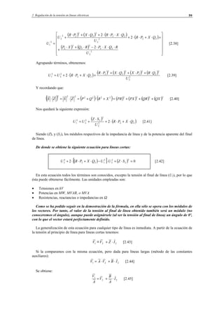 2 Regulación de la tensión en líneas eléctricas 59
( ) ( ) ( ) ( )
( ) ( )














⋅⋅⋅⋅−⋅+⋅
+
+⋅+⋅⋅+
⋅⋅⋅⋅+⋅+⋅
+
=
2
2
22
2
2
2
2
222
2
22
2
2
2
22
2
2
1
2
2
2
U
RQXPRQXP
QXPR
U
QXPRQXPR
U
U [2.38]
Agrupando términos, obtenemos:
( ) ( ) ( ) ( ) ( )
2
2
2
2
2
2
2
2
2
2
22
2
2
2
1 2
U
QRPXQXPR
QXPRUU
⋅+⋅+⋅+⋅
+⋅+⋅⋅+= [2.39]
Y recordando que:
( ) ( ) ( ) ( ) ( ) ( ) ( )22222222222
QXQRPXPRXRQPZSZS +++=+⋅+=⋅=⋅ [2.40]
Nos quedará la siguiente expresión:
( ) ( )222
2
2
22
2
2
1 2 QXPR
U
SZ
UU ⋅+⋅⋅+
⋅
+= [2.41]
Siendo (Z), y (S2), los módulos respectivos de la impedancia de línea y de la potencia aparente del final
de línea.
De donde se obtiene la siguiente ecuación para líneas cortas:
( )[ ] ( ) 02
2
2
2
2
2
122
4
2 =⋅+⋅−⋅+⋅⋅+ SZUUQXPRU [2.42]
En esta ecuación todos los términos son conocidos, excepto la tensión al final de línea (U2), por lo que
ésta puede obtenerse fácilmente. Las unidades empleadas son:
• Tensiones en kV
• Potencias en MW, MVAR, o MVA
• Resistencias, reactancias o impedancias en Ω
Como se ha podido seguir en la demostración de la fórmula, en ella sólo se opera con los módulos de
los vectores. Por tanto, el valor de la tensión al final de línea obtenido también será un módulo (no
conoceremos el ángulo), aunque puede asignársele (al ser la tensión al final de línea) un ángulo de 0º,
con lo que el vector estará perfectamente definido.
La generalización de esta ecuación para cualquier tipo de línea es inmediata. A partir de la ecuación de
la tensión al principio de línea para líneas cortas tenemos:
221 IZVV ⋅+= [2.43]
Si la comparamos con la misma ecuación, pero dada para líneas largas (método de las constantes
auxiliares):
221 IBVAV ⋅+⋅= [2.44]
Se obtiene:
22
1
I
A
B
V
A
V
⋅+= [2.45]
© Los autores, 2002; © Edicions UPC, 2002.
 