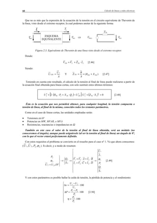 Cálculo de líneas y redes eléctricas60
Que no es más que la expresión de la ecuación de la tensión en el circuito equivalente de Thevenin de
la línea, visto desde el extremo receptor, la cual podemos anotar de la siguiente forma:
Figura 2.3. Equivalente de Thevenin de una línea visto desde el extremo receptor.
Donde:
221 IZVV ThTh ⋅+= [2.46]
Siendo:
A
U
U TH
1
1 = Y )( THTHTH XR
A
B
Z +== [2.47]
Teniendo en cuenta este resultado, el cálculo de la tensión al final de línea puede realizarse a partir de
la ecuación final obtenida para líneas cortas, con solo sustituir estos últimos términos:
( )[ ] ( ) 02
2
2
2
2
2
122
4
2 =⋅+⋅−⋅+⋅⋅+ SZUUQXPRU ThThThTh [2.48]
Ésta es la ecuación que nos permitirá obtener, para cualquier longitud, la tensión compuesta o
tensión de línea, al final de la misma, conocidos todos los restantes parámetros.
Como en el caso de líneas cortas, las unidades empleadas serán:
• Tensiones en kV
• Potencias en MW, MVAR, o MVA
• Resistencias, reactancias o impedancias en Ω
También en este caso el valor de la tensión al final de línea obtenida, será un módulo (no
conoceremos el ángulo), aunque puede asignársele (al ser la tensión al final de línea) un ángulo de 0º,
con lo que el vector estará perfectamente definido.
Con estos requisitos el problema se convierte en el resuelto para el caso nº 1. Ya que ahora conocemos:
( 2221 ,,, ϕPUU ). Es decir, y a modo de resumen:




















→
⋅+⋅=
⋅+⋅=
→



→





°∠=
1
1
1
1
1
1
221
221
2
2
22
2
2
0
S
Q
P
I
U
DICVI
BIAVV
S
Q
UU
P
ϕ
ϕ [2.49]
Y con estos parámetros es posible hallar la caída de tensión, la pérdida de potencia y el rendimiento:









⋅=
⋅
−
=∆
⋅
−
=∆
100
100
100
1
2
1
21
1
21
P
P
P
PP
P
U
UU
v
η
[2.50]
ESQUEMA
EQUIVALENTE
0
VV0(s) f(s)
f
VTh(s) Vf(s)
Th
© Los autores, 2002; © Edicions UPC, 2002.
 