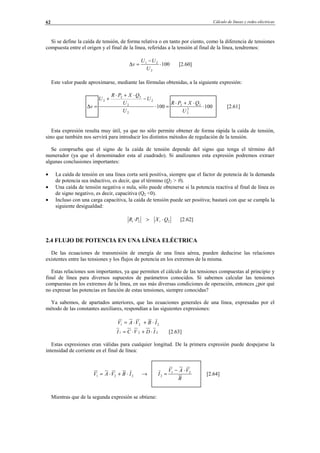Cálculo de líneas y redes eléctricas62
Si se define la caída de tensión, de forma relativa o en tanto por ciento, como la diferencia de tensiones
compuesta entre el origen y el final de la línea, referidas a la tensión al final de la línea, tendremos:
100
2
21
⋅
−
=∆
U
UU
v [2.60]
Este valor puede aproximarse, mediante las fórmulas obtenidas, a la siguiente expresión:
100100 2
2
22
2
2
2
22
2
⋅
⋅+⋅
=⋅
−
⋅+⋅
+
=∆
U
QXPR
U
U
U
QXPR
U
v [2.61]
Esta expresión resulta muy útil, ya que no sólo permite obtener de forma rápida la caída de tensión,
sino que también nos servirá para introducir los distintos métodos de regulación de la tensión.
Se comprueba que el signo de la caída de tensión depende del signo que tenga el término del
numerador (ya que el denominador esta al cuadrado). Si analizamos esta expresión podremos extraer
algunas conclusiones importantes:
• La caída de tensión en una línea corta será positiva, siempre que el factor de potencia de la demanda
de potencia sea inductivo, es decir, que el término (Q2 > 0).
• Una caída de tensión negativa o nula, sólo puede obtenerse si la potencia reactiva al final de línea es
de signo negativo, es decir, capacitiva (Q2 <0).
• Incluso con una carga capacitiva, la caída de tensión puede ser positiva; bastará con que se cumpla la
siguiente desigualdad:
22· QXPR tt ⋅> [2.62]
2.4 FLUJO DE POTENCIA EN UNA LÍNEA ELÉCTRICA
De las ecuaciones de transmisión de energía de una línea aérea, pueden deducirse las relaciones
existentes entre las tensiones y los flujos de potencia en los extremos de la misma.
Estas relaciones son importantes, ya que permiten el cálculo de las tensiones compuestas al principio y
final de línea para diversos supuestos de parámetros conocidos. Sí sabemos calcular las tensiones
compuestas en los extremos de la línea, en sus más diversas condiciones de operación, entonces ¿por qué
no expresar las potencias en función de estas tensiones, siempre conocidas?
Ya sabemos, de apartados anteriores, que las ecuaciones generales de una línea, expresadas por el
método de las constantes auxiliares, respondían a las siguientes expresiones:
221 IBVAV ⋅+⋅=
221 IDVCI ⋅+⋅= [2.63]
Estas expresiones eran válidas para cualquier longitud. De la primera expresión puede despejarse la
intensidad de corriente en el final de línea:
221 IBVAV ⋅+⋅=
B
VAV
I 21
2
⋅−
=→ [2.64]
Mientras que de la segunda expresión se obtiene:
© Los autores, 2002; © Edicions UPC, 2002.
 