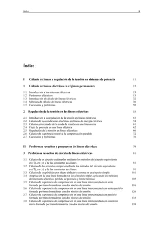 Índice 9
Índice
I Cálculo de líneas y regulación de la tensión en sistemas de potencia 11
1 Cálculo de líneas eléctricas en régimen permanente 13
1.1 Introducción a los sistemas eléctricos 13
1.2 Parámetros eléctricos 13
1.3 Introducción al cálculo de líneas eléctricas 32
1.4 Métodos de cálculo de líneas eléctricas 36
1.5 Cuestiones y problemas 50
2 Regulación de la tensión en las líneas eléctricas 53
2.1 Introducción a la regulación de la tensión en líneas eléctricas 53
2.2 Cálculo de las condiciones eléctricas en líneas de energía eléctrica 54
2.3 Cálculo aproximado de la caída de tensión en una línea corta 61
2.4 Flujo de potencia en una línea eléctrica 62
2.5 Regulación de la tensión en líneas eléctricas 66
2.6 Cálculo de la potencia reactiva de compensación paralelo 72
2.7 Cuestiones y problemas 76
II Problemas resueltos y propuestos de líneas eléctricas 79
3 Problemas resueltos de cálculo de líneas eléctricas 81
3.1 Cálculo de un circuito cuádruples mediante los métodos del circuito equivalente
en (T), en (π) y de las constantes auxiliares 81
3.2 Cálculo de dos circuitos simples mediante los métodos del circuito equivalente
en (T), en (π) y de las constantes auxiliares 91
3.3 Cálculo de las pérdidas por efecto aislador y corona en un circuito simple 101
3.4 Ampliación de una línea formada por dos circuitos tríplex aplicando los métodos
del momento eléctrico, pérdida de potencia y límite térmico 105
3.5 Cálculo de la potencia de compensación en una línea interconectada en serie
formada por transformadores con dos niveles de tensión 116
3.6 Cálculo de la potencia de compensación en una línea interconectada en serie-paralelo
formada por transformadores con dos niveles de tensión 126
3.7 Cálculo de la potencia de compensación en una línea interconectada en paralelo
formada por transformadores con dos niveles de tensión 133
3.8 Cálculo de la potencia de compensación en una línea interconectada en conexión
mixta formada por transformadores con dos niveles de tensión 138
© Los autores, 2002; © Edicions UPC, 2002.
 