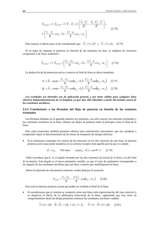 Cálculo de líneas y redes eléctricas64








−∠
⋅
−−∠
⋅
⋅
=







 ⋅⋅
−
⋅
⋅=⋅⋅=⋅=
ABB
FASELINEA
B
AV
B
VV
B
AVV
B
VV
IVSS
ααδα
2
2
1
21
*
**
22
*
*
12*
2222
3
333
[2.74]
Para realizar el último paso se ha considerando que: °∠= 022 VV y 111 δ∠= VV [2.75]
Si en lugar de expresar la potencia en función de las tensiones de fase, se emplean las tensiones
compuestas o de línea, tendremos:








−∠
⋅
−−∠
⋅
=⋅= ABBFASELINEA
B
AU
B
UU
SS ααδα
2
2
1
21
22 3 [2.76]
La deducción de las potencias activa y reactiva al final de línea es ahora inmediata:
( ) ( )ABB
B
AU
B
UU
SP ααδαϕ −
⋅
−−
⋅
=⋅= coscoscos
2
2
1
21
22 [2.77]
( ) ( )ABB
sen
B
AU
sen
B
UU
senSQ ααδαϕ −
⋅
−−
⋅
=⋅=
2
2
1
21
22 [2.78]
Los resultados así obtenidos son de aplicación general, y por tanto válidos para cualquier línea
eléctrica independientemente de su longitud, ya que han sido obtenidos a partir del método exacto de
las constantes auxiliares.
2.4.3 Conclusiones a las fórmulas del flujo de potencia en función de las tensiones
terminales
Las fórmulas halladas en el apartado anterior nos permiten, con sólo conocer las tensiones terminales y
las constantes auxiliares de la línea, obtener sus flujos de potencia tanto al principio como al final de la
línea.
Pero estas ecuaciones también permiten obtener unas conclusiones interesantes, que nos ayudarán a
comprender mejor el funcionamiento de las líneas de transporte de energía eléctrica:
• Si se mantienen constantes los valores de las tensiones en los dos extremos de una línea, la máxima
potencia activa que puede atenderse en su extremo receptor será aquella para la que se cumpla:
B
αδ =1 Por tanto 1º0cos)cos( 1 ==− δαB
[2.79]
Debe recordarse que 1δ es el ángulo formado por las dos tensiones (la inicial de la línea y la del final
de la misma). Este ángulo es el único parámetro variable, ya que el resto de parámetros corresponden a
los ángulos de las constantes auxiliares que son fijos, a menos que modifiquemos la línea.
Ahora la expresión de esta potencia máxima vendrá dada por la ecuación:
( )ABMAX
B
UA
B
UU
P αα −⋅
⋅
−
⋅
= cos
2
212
2 [2.80]
Esta será la máxima potencia exacta que podrá ser recibida al final de la línea.
• Si consideramos que el sistema se comporta como una línea corta (aproximación del caso anterior) y
se desprecia el efecto de la admitancia transversal de la línea, suponiendo que ésta tiene un
comportamiento ideal (no disipa potencia), entonces las constantes auxiliares valdrán:
)01( jA += LLLL XjXRZB ≈+=≈ )( 0=C )01( jD += [2.81]
© Los autores, 2002; © Edicions UPC, 2002.
 