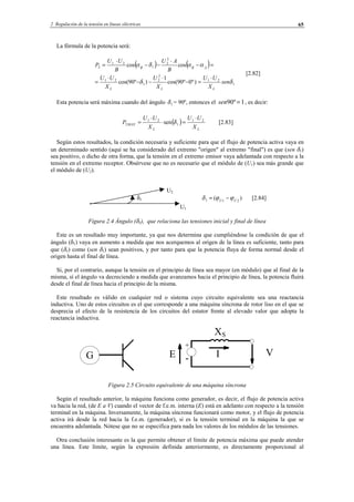 2 Regulación de la tensión en líneas eléctricas 65
La fórmula de la potencia será:
( ) ( )
1
21
2
2
1
21
2
2
1
21
2
)º0º90cos(
1
)º90cos(
coscos
δδ
ααδα
sen
X
UU
X
U
X
UU
B
AU
B
UU
P
LLL
ABB
⋅
=−
⋅
−−
⋅
=
=−
⋅
−−
⋅
=
[2.82]
Esta potencia será máxima cuando del ángulo 1δ = 90º, entonces el 1º90 =sen , es decir:
( )
LL
MAX
X
UU
X
UU
P 21
1
21
2 sen
⋅
=⋅
⋅
= δ [2.83]
Según estos resultados, la condición necesaria y suficiente para que el flujo de potencia activa vaya en
un determinado sentido (aquí se ha considerado del extremo "origen" al extremo "final") es que (sen δ1)
sea positivo, o dicho de otra forma, que la tensión en el extremo emisor vaya adelantada con respecto a la
tensión en el extremo receptor. Obsérvese que no es necesario que el módulo de (U1) sea más grande que
el módulo de (U2).
U2
δ1 )( 211 UU
ϕϕδ −= [2.84]
U1
Figura 2.4 Ángulo (δ1), que relaciona las tensiones inicial y final de línea
Este es un resultado muy importante, ya que nos determina que cumpliéndose la condición de que el
ángulo (δ1) vaya en aumento a medida que nos acerquemos al origen de la línea es suficiente, tanto para
que (δ1) como (sen δ1) sean positivos, y por tanto para que la potencia fluya de forma normal desde el
origen hasta el final de línea.
Si, por el contrario, aunque la tensión en el principio de línea sea mayor (en módulo) que al final de la
misma, sí el ángulo va decreciendo a medida que avanzamos hacia el principio de línea, la potencia fluirá
desde el final de línea hacia el principio de la misma.
Este resultado es válido en cualquier red o sistema cuyo circuito equivalente sea una reactancia
inductiva. Uno de estos circuitos es el que corresponde a una máquina síncrona de rotor liso en el que se
desprecia el efecto de la resistencia de los circuitos del estator frente al elevado valor que adopta la
reactancia inductiva.
Figura 2.5 Circuito equivalente de una máquina síncrona
Según el resultado anterior, la máquina funciona como generador, es decir, el flujo de potencia activa
va hacia la red, (de E a V) cuando el vector de f.e.m. interna (E) está en adelanto con respecto a la tensión
terminal en la máquina. Inversamente, la máquina síncrona funcionará como motor, y el flujo de potencia
activa irá desde la red hacia la f.e.m. (generador), si es la tensión terminal en la máquina la que se
encuentra adelantada. Nótese que no se especifica para nada los valores de los módulos de las tensiones.
Otra conclusión interesante es la que permite obtener el límite de potencia máxima que puede atender
una línea. Este límite, según la expresión definida anteriormente, es directamente proporcional al
G V
XS
IE -
+
© Los autores, 2002; © Edicions UPC, 2002.
 