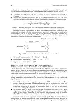 Cálculo de líneas y redes eléctricas66
producto de las tensiones terminales e inversamente proporcional a la reactancia total de la línea; de aquí
se deducen inmediatamente dos formas de aumentar la potencia de transporte de una línea eléctrica:
• Aumentando el nivel de tensión de la línea. La potencia, en este caso, aumentará con el cuadrado de
la tensión.
• Disminuyendo la reactancia equivalente entre los dos extremos terminales de la línea. Esto puede
conseguirse, por ejemplo, insertando un banco de condensadores en serie con la línea, de forma que:
( )
)(
2
21
1
21
2
CLLL
MAX
XX
U
X
UU
sen
X
UU
P
−
=
⋅
=⋅
⋅
= δ [2.85]
Siendo (U), el nivel de tensión de la línea y (XC) la reactancia por fase del banco de condensadores.
Teóricamente, según la fórmula anterior, se podría conseguir (incluyendo tantos condensadores que
eliminarán la reactancia de la bobina) que el denominador fuera cero, y que por tanto la potencia activa
resultara infinita. Esto no es posible, ya que no se debe olvidarse que la ecuación anterior es una
aproximación de la real. En aquella (fórmula 2.80), no se despreciaba el efecto óhmico, y por tanto el
denominador incluía una resistencia que nunca sería nula.
Figura 2.6 Inclusión de una batería de condensadores en serie con la línea
• Sin la batería de condensadores: )( LL jXRZ += [2.86]
• Con la batería de condensadores: )(
*
XcjXRZ LL −+= [2.87]
• En general se cumplirá:
*
ZZ > [2.88]
2.5 REGULACIÓN DE LA TENSIÓN EN LÍNEAS ELÉCTRICAS
Hasta ahora hemos visto como calcular y cuantificar la caída de tensión. Se han introducido ecuaciones
que nos permiten su cálculo de formas muy diversas, y en distintos regímenes de funcionamiento, pero
poco se ha hablado de los métodos existentes para eliminar su efecto, o como mínimo, reducirlo a valores
despreciables, manteniéndola siempre dentro de los márgenes establecidos por la ley.
Normalmente la caída de tensión suele significar una pérdida de potencial en los receptores, aunque no
siempre es así. Por ello es posible encontrarnos al menos dos casos, dependiendo del signo adquirido por
la caída de tensión:
• Una caída de tensión muy elevada y positiva es generalmente debida a un exceso en la demanda de
potencia; en tal caso es necesario tomar alguna medida que evite una tensión muy baja, ya que esto
puede provocar problemas en los receptores. Así, por ejemplo, el par de arranque de un motor es
proporcional al cuadrado de la tensión de alimentación; si ésta es muy baja, en determinadas
condiciones, el motor puede no arrancar.
• En líneas muy largas, en las que el efecto de su capacidad es importante (efecto Ferranti), puede
originarse una caída de tensión negativa, es decir, la tensión al final de línea puede elevarse por
encima del valor nominal; dependiendo del nivel alcanzado, esta tensión puede llegar a ser peligrosa.
El nivel de tensión en los nudos de una red de potencia es una medida de la calidad de servicio.
Aunque una caída de tensión superior al margen tolerable puede darse en cualquier línea, la
introducción de los métodos de regulación de tensión se realizará analizando primeramente la fórmula de
la caída de tensión en una línea corta, para posteriormente ampliar los conceptos a no importa qué tipo de
G M
Batería de condensadores (Xc)
MotorGenerador
© Los autores, 2002; © Edicions UPC, 2002.
 