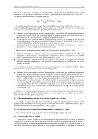 2 Regulación de la tensión en líneas eléctricas 67
línea. Pero, y por ahora, con objeto de no enmascarar los fenómenos más importantes de los cuales
depende la caída de tensión, emplearemos la fórmula aproximada dada para líneas cortas, que como se
vio, podía expresarse mediante la siguiente ecuación:
1002
2
22
U
QXPR
u LL ⋅+⋅
=∆ [2.89]
Si se acepta que la demanda de potencia dispone de un factor de potencia inductivo (lo que ocurre en la
práctica totalidad de los casos), la caída de tensión siempre será positiva; de esta expresión se deduce que
existen al menos tres métodos diferentes para reducir la caída de tensión:
• Elevando el nivel de tensión en la línea. Si esta atiende o está previsto que atienda una demanda de
potencia muy grande, puede ser conveniente elevar su tensión nominal, con lo que se elevará el
denominador de la expresión anterior, reduciéndose la caída de tensión.
• Compensación de la potencia reactiva. Disponiendo en paralelo con la carga de un banco de
condensadores que contrarreste el efecto de las bobinas, disminuirá el término de la potencia reactiva
total en el final de línea (Q2), disminuyendo también la caída de tensión.
• Compensación de la reactancia de la línea mediante un banco de condensadores en serie. Si
disminuimos el término (XL) disminuirá la caída de tensión.
Nunca se regula la caída de tensión actuando sobre la resistencia o la potencia activa total.
• Sobre la resistencia no se actúa, ya que sólo es posible modificarla cambiando los cables que
transportan el fluido eléctrico o disminuyendo su temperatura. Como cualquiera de estos métodos
resulta extremadamente caro, no suele ponerse en práctica su uso.
• La potencia tampoco suele modificarse, ya que ésta es precisamente una magnitud que debemos
mantener constante, para cubrir en cada momento las necesidades de los receptores (es uno de los
factores de calidad).
Si la caída de tensión es negativa (caso muy poco frecuente, con excepción de líneas largas
funcionando en vacío), los métodos a aplicar serán los siguientes:
• Elevando el nivel de tensión en la línea. Si ésta atiende o está previsto que atienda una demanda de
potencia muy grande, puede ser conveniente elevar su tensión nominal, con lo que se elevará el
denominador de la expresión anterior, reduciéndose la caída de tensión. Conviene aclarar que esto
último es válido si la línea es corta y el efecto de su capacidad transversal despreciable.
• Compensando la potencia reactiva. Se deberá realizar la compensación mediante reactancias
inductivas en lugar de condensadores, ya que una caída de tensión negativa sólo puede originarse con
una carga capacitiva. Por tanto, se dispondrá en paralelo con la carga de un banco de bobinas que
contrarreste el efecto de los condensadores, disminuyendo el término de la potencia reactiva total en
el final de línea (Q2).
Además de los métodos mencionados existen otros sistemas que aumentan sustancialmente el número
de opciones. La clasificación de los distintos métodos, así como algunas de sus ventajas e inconvenientes
serán comentados en los apartados siguientes.
2.5.1 Métodos para la regulación de la tensión de una línea eléctrica
Los métodos de regulación de tensión mencionados en el apartado anterior pueden clasificarse en dos
grandes grupos, dependiendo de si la regulación de la tensión se realiza sin compensar de carga o, por el
contrario, si esta regulación se realiza actuando sobre la carga.
2.5.1.1 Métodos para la regulación de la tensión sin compensar la carga
Si no actuamos sobre la carga, existen al menos tres métodos para regular la tensión.
2.5.1.1.1 Control del nivel de tensión
La tensión en el extremo receptor de una línea aérea puede regularse mediante el control de la tensión
en origen. Un ejemplo de este tipo de regulación sería una central de la que parte una línea en antena, el
control de la tensión en bornes del generador permitiría regular la tensión en el extremo receptor de la
línea. Este método es poco eficaz, ya que no existe proporcionalidad entre la variación de tensión en
© Los autores, 2002; © Edicions UPC, 2002.
 