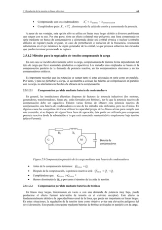 2 Regulación de la tensión en líneas eléctricas 69
• Compensando con los condensadores: RCONDENSADOBOBINAL XXX −=*
• Cumpliéndose pues: *
LL XX > , disminuyendo la caída de tensión y aumentando la potencia.
A pesar de sus ventajas, esta opción sólo se utiliza en líneas muy largas debido a diversos problemas
que surgen con su uso. Por otra parte, tiene un efecto colateral muy peligroso; una línea compensada en
serie mediante un banco de condensadores y alimentada desde una central térmica o nuclear (centrales
difíciles de regular) puede originar, en caso de perturbación o variación de la frecuencia, resonancia
subsíncrona en el eje mecánico de algún generador de la central, lo que provoca esfuerzos tan elevados
que pueden terminar provocando su ruptura.
2.5.1.2 Métodos para la regulación de tensión compensando la carga
En este caso se incidirá directamente sobre la carga, compensándola de distinta forma dependiendo del
tipo de carga que lleve acumulada (inductiva o capacitiva). Los métodos más empleados se basan en la
compensación paralelo de la demanda de potencia reactiva, en los compensadores síncronos y en los
compensadores estáticos.
Es importante recordar que las potencias se suman tanto si estas colocadas en serie como en paralelo.
Por tanto, y para no perturbar la carga, se acostumbra a colocar las baterías de compensación en paralelo
con la carga, no afectando este hecho a la eficacia de la compensación.
2.5.1.2.1 Compensación paralelo mediante batería de condensadores
En general, las instalaciones eléctricas disponen de factores de potencia inductivos (los motores,
generadores, transformadores, líneas etc. están formados por bobinas), por lo que la potencia reactiva de
compensación debe ser capacitiva. Existen varias formas de obtener esta potencia reactiva de
compensación, una batería de condensadores es uno de los métodos más utilizados, pero no el único. En
algunos casos las compañías eléctricas utilizan la capacidad propia de las líneas aéreas para cumplir con
este cometido; si se dispone de alguna línea fuera de operación, ésta puede ser utilizada para compensar
potencia reactiva desde la subestación a la que está conectada manteniéndola simplemente bajo tensión
(efecto Ferranti).
Figura 2.9 Compensación paralelo de la carga mediante una batería de condensadores
• Antes de la compensación teníamos: LTOTAL QQ =
• Después de la compensación, la potencia reactiva será: CLTOTAL QQQ −=*
• Cumpliéndose que: *TOTALTOTAL QQ >
• Hemos disminuido la Q2, y por tanto el término de la caída de tensión.
2.5.1.2.2 Compensación paralelo mediante baterías de bobinas
En líneas muy largas, funcionando en vacío o con una demanda de potencia muy baja, puede
producirse el efecto Ferranti (elevación de tensión en el extremo receptor). Este efecto es
fundamentalmente debido a la capacidad transversal de la línea, que puede ser importante en líneas largas.
En estas situaciones, la regulación de la tensión tiene como objetivo evitar una elevación peligrosa del
nivel de tensión. Esto puede conseguirse mediante baterías de bobinas colocadas en paralelo con la carga.
G M
RL XL
Batería de
condensadores
© Los autores, 2002; © Edicions UPC, 2002.
 