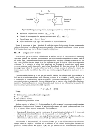Cálculo de líneas y redes eléctricas70
Figura 2.10 Compensación paralelo de la carga mediante una batería de bobinas
• Antes de la compensación teníamos: CTOTAL QQ −=
• Después de la compensación, la potencia reactiva será: CLTOTAL QQQ −=*
• Cumpliéndose que: *TOTALTOTAL QQ >
• Hemos disminuido la Q2, y por tanto el término de la caída de tensión.
Aparte de compensar la línea y disminuir la caída de tensión, lo importante de esta compensación
radica en disminuir el efecto Ferranti, ya que una elevación peligrosa de la tensión en el extremo receptor
de la línea puede provocar efectos destructivos en las instalaciones.
2.5.1.2.3 Compensadores síncronos
Ya se ha visto que es necesaria la compensación de potencia reactiva en sus dos sentidos: inductiva y
capacitiva. Además, son frecuentes los casos en los que se necesita una compensación de ambos tipos en
una misma línea. Un ejemplo muy claro lo constituye una línea muy larga. Si ésta se deja en vacío o con
poca carga, el efecto Ferranti puede llevar las tensiones del final de línea a valores extremadamente
peligrosos. Por el contrario, la misma línea atendiendo una demanda de potencia muy grande puede
provocar caídas de tensión inaceptables que, incluso dependiendo del factor de potencia de la carga,
pueden provocar valores de potencias inferiores a las de la potencia nominal de la línea. Es evidente que
en estos casos resulta muy útil un dispositivo que permita compensar la potencia reactiva en ambos
sentidos.
Un compensador síncrono no es más que una máquina síncrona funcionando como motor en vacío, es
decir, sin carga mecánica acoplada a su eje. Mediante el control de su excitación es posible conseguir que
el compensador se comporte como una carga capacitiva o como una carga inductiva. La figura ilustra el
comportamiento de un compensador síncrono ideal, en el que se suponen nulas las pérdidas eléctricas y
mecánicas. Funcionando como un motor alimentado desde barras de una subestación, la ecuación del
compensador en régimen permanente será la siguiente:
IjXEV L ⋅+= [2.91]
Donde:
V = La tensión fase-neutro en bornes del compensador
E = La f.e.m. interna
XL = La reactancia síncrona
I = La intensidad por fase del estátor
Según se muestra en la figura 2.11, la intensidad que la red inyecta en el compensador estará atrasada o
adelantada π/2 radianes, según el módulo de la tensión en bornes sea más grande o más pequeño que el de
la f.e m. interna. Así por tanto, el compensador funcionará como:
• Una demanda de potencia reactiva o una carga de potencia reactiva inductiva. Si el motor está
subexcitado y la tensión en bornes es más elevada que la f.e.m. interna, (V > E).
• Una fuente de potencia reactiva o una carga de potencia reactiva capacitiva. Si el compensador esta
sobreexcitado y la f.e.m. interna es más elevada que la tensión en bornes, (V < E).
Para entender su funcionamiento, es necesario recordar que en un circuito inductivo la intensidad
siempre retrasa 90º, respecto a la tensión. Así la intensidad de este circuito, influido por la reactancia del
generador, siempre retrasará 90º respecto a (∆V). Lo que permite que esta intensidad esté avanzada o
G M
RL XL
Generador Motor Batería de
bobinas
© Los autores, 2002; © Edicions UPC, 2002.
 
