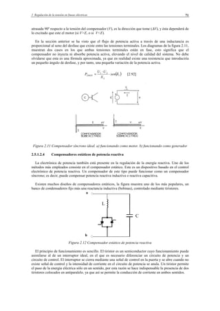 2 Regulación de la tensión en líneas eléctricas 71
atrasada 90º respecto a la tensión del compensador (V), es la dirección que tome (∆V), y ésta dependerá de
lo excitado que este el motor (si V>E, o si V<E).
En la sección anterior se ha visto que el flujo de potencia activa a través de una inductancia es
proporcional al seno del desfase que existe entre las tensiones terminales. Los diagramas de la figura 2.11,
muestran dos casos en los que ambas tensiones terminales están en fase, esto significa que el
compensador no inyecta ni absorbe potencia activa, elevando el nivel de calidad del sistema. No debe
olvidarse que esta es una fórmula aproximada, ya que en realidad existe una resistencia que introduciría
un pequeño ángulo de desfase, y por tanto, una pequeña variación de la potencia activa.
( )1
21
2 δsen
X
UU
P
L
MAX ⋅
⋅
= [2.92]
Figura 2.11 Compensador síncrono ideal. a) funcionando como motor. b) funcionando como generador
2.5.1.2.4 Compensadores estáticos de potencia reactiva
La electrónica de potencia también está presente en la regulación de la energía reactiva. Uno de los
métodos más empleados consiste en el compensador estático. Este es un dispositivo basado en el control
electrónico de potencia reactiva. Un compensador de este tipo puede funcionar como un compensador
síncrono; es decir, puede compensar potencia reactiva inductiva o reactiva capacitiva.
Existen muchos diseños de compensadores estáticos, la figura muestra uno de los más populares, un
banco de condensadores fijo más una reactancia inductiva (bobinas), controlado mediante tiristores.
a
b
Figura 2.12 Compensador estático de potencia reactiva
El principio de funcionamiento es sencillo. El tiristor es un semiconductor cuyo funcionamiento puede
asimilarse al de un interruptor ideal, en el que es necesario diferenciar un circuito de potencia y un
circuito de control. El interruptor se cierra mediante una señal de control en la puerta y se abre cuando no
existe señal de control y la intensidad de corriente en el circuito de potencia se anula. Un tiristor permite
el paso de la energía eléctrica sólo en un sentido, por esta razón se hace indispensable la presencia de dos
tiristores colocados en antiparalelo, ya que así se permite la conducción de corriente en ambos sentidos.
C
L
© Los autores, 2002; © Edicions UPC, 2002.
 