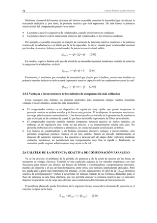 Cálculo de líneas y redes eléctricas72
Mediante el control del instante de cierre del tiristor es posible controlar la intensidad que circula por la
reactancia inductiva y, por tanto, la potencia reactiva que ésta representa. De esta forma la potencia
reactiva total del compensador puede variar entre:
• La potencia reactiva capacitiva de condensador, cuando los tiristores no conducen.
• La potencia reactiva de la inductancia menos la del condensador, si los tiristores conducen.
Por ejemplo, es posible conseguir un margen de variación de potencia reactiva simétrico si la potencia
reactiva de la inductancia es el doble que la de la capacidad. Es decir, cuando pase la intensidad nominal
por los dos elementos, bobina y condensador, la potencia reactiva total valdrá:
QQQQTOTAL =+−= 2 [2.93]
En cambio, si por la bobina solo pasa la mitad de su intensidad nominal, tendremos también la mitad de
la carga reactiva inductiva, es decir:
0=+−= QQQTOTAL [2.94]
Finalmente, si anulamos por completo la intensidad que circula por la bobina, anularemos también su
potencia reactiva inductiva (sólo actuará la potencia reactiva capacitiva de los condensadores) con lo cual:
QQQTOTAL −=+−= 0 [2.95]
2.5.2 Ventajas e inconvenientes de los métodos de compensación más utilizados
Como cualquier otro método, los sistemas analizados para compensar energía reactiva presentan
ventajas e inconvenientes, siendo las más destacables:
• El compensador estático es un dispositivo de regulación muy rápida, que puede compensar la
potencia reactiva en ambos sentidos y de forma muy precisa. Al no disponer de contactos mecánicos,
no exige prácticamente mantenimiento. Una desventaja de este método es la generación de armónicos
que se inyecta en la corriente de la red, lo que hace inevitable la presencia de filtros en su diseño.
• El compensador síncrono también permite compensar potencia reactiva en ambos sentidos, sin
embargo es de regulación más lenta, no tan preciso, y su mantenimiento resulta más caro. No
presenta problemas en lo referente a armónicos, no siendo necesaria la utilización de filtros.
• Los bancos de condensadores y de bobinas presentan similares ventajas e inconvenientes: sólo
permiten compensar potencia reactiva en un sólo sentido. Tienen un elevado mantenimiento al
disponer de contactos mecánicos. La conexión o desconexión de etapas debe realizarse mediante
contactos mecánicos, no permitiendo una compensación muy fina ni rápida y, finalmente, su
maniobra puede originar sobretensiones muy serias en la red.
2.6 CÁLCULO DE LA POTENCIA REACTIVA DE COMPENSACIÓN PARALELO
Ya se ha descrito el problema de la pérdida de potencia y de la caída de tensión en las líneas de
transporte de energía eléctrica. También se han explicado algunos de los métodos empleados con más
frecuencia para reducir sus efectos: así bancos de bobinas o condensadores, compensadores síncronos,
puentes de tiristores y el uso de transformadores, entre otros, son métodos ampliamente utilizados. Pero
nos queda aún la parte más importante por estudiar. ¿Cómo calcularemos el valor de la (Qcomp) (potencia
reactiva de compensación)? Vamos a desarrollar un método, basado en las fórmulas deducidas para el
flujo de potencia en una línea eléctrica, que nos permita calcular la potencia reactiva que es necesario
disponer en paralelo con la carga para obtener unas condiciones determinadas de funcionamiento.
El problema planteado puede formularse de la siguiente forma: conocida la demanda de potencia en el
extremo receptor de la línea:
)( argargarg acacac QjPS ⋅+= [2.96]
© Los autores, 2002; © Edicions UPC, 2002.
 
