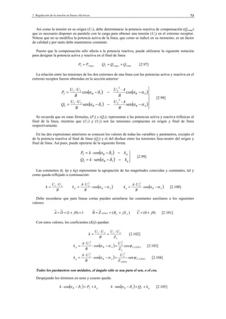 2 Regulación de la tensión en líneas eléctricas 73
Así como la tensión en su origen (U1), debe determinarse la potencia reactiva de compensación (Qcomp)
que es necesario disponer en paralelo con la carga para obtener una tensión (U2) en el extremo receptor.
Nótese que no se modifica la potencia activa de la línea, que como se indicó en su momento, es un factor
de calidad y por tanto debe mantenerse constante.
Puesto que la compensación sólo afecta a la potencia reactiva, puede utilizarse la siguiente notación
para designar la potencia activa y reactiva en el final de línea:
acPP arg2 = compac QQQ += arg2 [2.97]
La relación entre las tensiones de los dos extremos de una línea con las potencias activa y reactiva en el
extremo receptor fueron obtenidas en la sección anterior:
( ) ( )
( ) ( )






−
⋅
−−
⋅
=
−
⋅
−−
⋅
=
ABB
ABB
B
AU
B
UU
Q
B
AU
B
UU
P
ααδα
ααδα
sensen
coscos
2
2
1
21
2
2
2
1
21
2
[2.98]
Se recuerda que en estas fórmulas, (P2) y (Q2), representan a las potencias activa y reactiva trifásicas al
final de la línea, mientras que (U1) y (U2) son las tensiones compuestas en origen y final de línea
respectivamente.
En las dos expresiones anteriores se conocen los valores de todas las variables y parámetros, excepto el
de la potencia reactiva al final de línea (Q2) y el del desfase entre las tensiones fase-neutro del origen y
final de línea. Así pues, puede operarse de la siguiente forma:
( )
( ) 



−−⋅=
−−⋅=
qB
pB
kkQ
kkP
12
12
sen
cos
δα
δα
[2.99]
Las constantes (k, kp y kq) representan la agrupación de las magnitudes conocidas y constantes, tal y
como queda reflejado a continuación:
B
UU
k 21 ⋅
= ( )ABp
B
UA
k αα −⋅
⋅
= cos
2
2
( )ABq
B
UA
k αα −⋅
⋅
= cos
2
2
[2.100]
Debe recordarse que para líneas cortas pueden asimilarse las constantes auxiliares a los siguientes
valores:
1)01( =+== jDA )( LLLINEA jXRZB +=≈ )00( jC +≈ [2.101]
Con estos valores, los coeficientes (Kij) quedan:
LZ
UU
B
UU
k 2121 ⋅
=
⋅
= [2.102]
( ) LINEAZ
L
ABp
Z
U
B
UA
k .
2
2
2
2
coscos ϕαα =−⋅
⋅
= [2.103]
( ) LINEAZ
LINEA
ABq
Z
U
B
UA
k .
2
2
2
2
sencos ϕαα =−⋅
⋅
= [2.104]
Todos los parámetros son módulos, el ángulo sólo se usa para el sen, o el cos.
Despejando los términos en seno y coseno queda:
( ) pB kPk +=−⋅ 21cos δα ( ) qB kQk +=−⋅ 21sen δα [2.105]
© Los autores, 2002; © Edicions UPC, 2002.
 