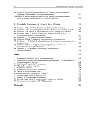 Cálculo y regulación de la tensión en líneas eléctricas10
3.9 Cálculo de la potencia de compensación en una línea interconectada en paralelo
formada por transformadores con tres niveles de tensión 147
3.10 Cálculo de la potencia de compensación en una línea interconectada en conexión
mixta formada por transformadores con tres niveles de tensión 153
4 Enunciados de problemas de cálculo de líneas eléctricas 161
4.1 Problemas del 1 al 4. Cálculo de parámetros eléctricos en líneas eléctricas 161
4.2 Problemas 5 y 6. Cálculo de magnitudes eléctricas. Método de las constantes auxiliares 163
4.3 Problemas 7 y 8. Pérdidas de energía debidas al efecto Aislador y al efecto Corona 165
4.4 Problemas del 9 al 17. Cálculo de magnitudes eléctricas. Métodos en “π“, en “T” y
Parámetros distribuidos. Momento Eléctrico” 167
4.5 Problemas 18 y 19. Ampliación de líneas eléctricas 177
4.6 Problemas del 20 al 23. Cálculo de la potencia reactiva de compensación 180
4.7 Problemas 24 y 25. Cálculo de la longitud máxima de una línea con compensación de su
energía reactiva 184
4.8 Problemas del 26 al 43. Compensación de energía reactiva en circuitos con
transformadores de dos y tres devanados 185
4.9 Problemas 44 y 45. Compensación de energía reactiva en redes
eléctricas complejas 199
Anexos 201
I Constantes de magnitudes físicas, terrestres y cuánticas 201
II Resistividad (ρ), coeficiente de temperatura (α), punto de fusión (ºC) y densidad (δ) de
diversos materiales y aleaciones 202
III Coeficientes de resistividad de los aislantes 203
IV Magnitudes y unidades magnéticas 204
V Conductores eléctricos 205
VI Conductancia, autoinducción y susceptancia 206
VII Método de las constantes auxiliares 207
VIII Método del circuito equivalente en "T" y en "Π" 209
IX Fórmulas para el cálculo de líneas eléctricas 211
X Resumen de fórmulas para líneas eléctricas 213
XI Fórmulas para el cálculo de cortocircuitos por componentes simétricas 214
XII Factores correctores según la VDE 0102 (χ, µ, q y γ) 218
Bibliografia 221
© Los autores, 2002; © Edicions UPC, 2002.
 