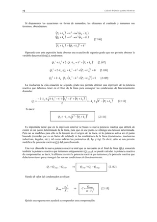 Cálculo de líneas y redes eléctricas74
Si disponemos las ecuaciones en forma de sumandos, las elevamos al cuadrado y sumamos sus
términos, obtendremos:
( ) ( )
( ) ( )
( ) ( ) 22
2
2
2
1
222
2
1
222
2
sen
cos
kkQkP
kkQ
kkP
qp
Bq
Bp
=+++
−⋅=+
−⋅=+
δα
δα
[2.106]
Operando con esta expresión hasta obtener una ecuación de segundo grado que nos permita obtener la
variable desconocida (Q2), tendremos:
( )2
2
2
2
22
2 2 pqq kPkkQkQ +−=⋅⋅++ [2.107]
( ) 02
2
2
22
2
2
2 =++−+⋅⋅+ pqq kPkkQkQ [2.108]
( )[ ] 02
2
2
22
2
2
2 =++−+⋅⋅+ pqq kPkkQkQ [2.109]
La resolución de esta ecuación de segundo grado nos permite obtener una expresión de la potencia
reactiva que debemos tener en el final de la línea para conseguir las condiciones de funcionamiento
deseadas:
( )[ ] ( )2
2
2
2
2
222
2
2
1442
pq
pqqq
kPkk
kPkkkk
Q +−±−=
++−⋅⋅−⋅±⋅−
= [2.110]
Es decir:
( )2
2
2
2 pq kPkkQ +−±−= [2.111]
Es importante notar que en la expresión anterior se busca la nueva potencia reactiva que deberá de
existir en un punto determinado de la línea, para que en ese punto se obtenga una tensión determinada.
Pero no se modifica para ello ni la tensión en el origen de la línea, ni la potencia activa en el punto
buscado (recordar que es un factor de calidad), ni las condiciones de la línea (resistencias, reactancias
inductivas, ángulos, etc.), tal como indican los parámetros (k, kp, y kq). Es decir, sólo se nos permite
modificar la potencia reactiva (Q2) del punto buscado.
Una vez obtenida la nueva potencia reactiva total que es necesario en el final de línea (Q2), conocida
también la potencia reactiva que teníamos antiguamente (QCARGA), se puede calcular la potencia reactiva
de compensación, es decir, la diferencia entre la potencia reactiva que teníamos y la potencia reactiva que
deberíamos tener para conseguir las nuevas condiciones de funcionamiento:
accompcompac QQQQQQ arg2arg2 −=⇒+= [2.112]
Siendo el valor del condensador a colocar:
2
2
2
2
U
Q
C
X
u
Q
comp
C
comp
⋅
=⇒=
ω
[2.113]
Quizás un esquema nos ayudará a comprender esta compensación:
© Los autores, 2002; © Edicions UPC, 2002.
 