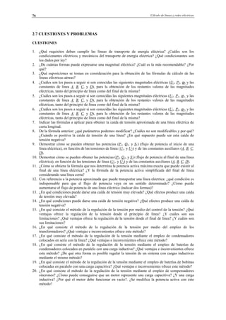 Cálculo de líneas y redes eléctricas76
2.7 CUESTIONES Y PROBLEMAS
CUESTIONES
1. ¿Qué requisitos deben cumplir las líneas de transporte de energía eléctrica? ¿Cuáles son los
condicionantes eléctricos y mecánicos del transporte de energía eléctrica? ¿Qué condicionantes son
los dados por ley?
2. ¿De cuántas formas puede expresarse una magnitud eléctrica? ¿Cuál es la más recomendable? ¿Por
qué?
3. ¿Qué suposiciones se toman en consideración para la obtención de las fórmulas de cálculo de las
líneas eléctricas aéreas?
4. ¿Cuáles son los pasos a seguir si son conocidas las siguientes magnitudes eléctricas (U2, P2, ϕ2 y las
constantes de línea A, B, C, y D), para la obtención de los restantes valores de las magnitudes
eléctricas, tanto del principio de línea como del final de la misma?
5. ¿Cuáles son los pasos a seguir si son conocidas las siguientes magnitudes eléctricas (U1, P1, ϕ1, y las
constantes de línea A, B, C, y D), para la obtención de los restantes valores de las magnitudes
eléctricas, tanto del principio de línea como del final de la misma?
6. ¿Cuáles son los pasos a seguir si son conocidas las siguientes magnitudes eléctricas (U1, P2, ϕ2, y las
constantes de línea A, B, C, y D), para la obtención de los restantes valores de las magnitudes
eléctricas, tanto del principio de línea como del final de la misma?
7. Indicar las fórmulas a aplicar para obtener la caída de tensión aproximada de una línea eléctrica de
corta longitud.
8. De la fórmula anterior: ¿qué parámetros podemos modificar? ¿Cuáles no son modificables y por qué?
¿Cuándo es positiva la caída de tensión de una línea? ¿En qué supuesto puede ser esta caída de
tensión negativa?
9. Demostrar cómo se pueden obtener las potencias (P1, Q1, y S1) (flujo de potencia al inicio de una
línea eléctrica), en función de las tensiones de línea (U1, y U2) y de las constantes auxiliares (A, B, C,
D).
10. Demostrar cómo se pueden obtener las potencias (P2, Q2, y S2) (flujo de potencia al final de una línea
eléctrica), en función de las tensiones de línea (U1, y U2) y de las constantes auxiliares (A, B, C, D).
11. ¿Cómo se obtiene la fórmula que nos determina la potencia activa máxima exacta que puede existir al
final de una línea eléctrica? ¿Y la fórmula de la potencia activa simplificada del final de línea
considerando una línea corta?
12. Con referencia a la potencia aproximada que puede transportar una línea eléctrica: ¿qué condición es
indispensable para que el flujo de potencia vaya en un sentido determinado? ¿Cómo puede
aumentarse el flujo de potencia de una línea eléctrica (indicar dos formas)?
13. ¿En qué condiciones puede darse una caída de tensión muy elevada? ¿Qué efectos produce una caída
de tensión muy elevada?
14. ¿En qué condiciones puede darse una caída de tensión negativa? ¿Qué efectos produce una caída de
tensión negativa?
15. ¿En qué consiste el método de la regulación de la tensión por medio del control de la tensión? ¿Qué
ventajas ofrece la regulación de la tensión desde el principio de línea? ¿Y cuáles son sus
limitaciones? ¿Qué ventajas ofrece la regulación de la tensión desde el final de línea? ¿Y cuáles son
sus limitaciones?
16. ¿En qué consiste el método de la regulación de la tensión por medio del empleo de los
transformadores? ¿Qué ventajas e inconvenientes ofrece este método?
17. ¿En qué consiste el método de la regulación de la tensión mediante el empleo de condensadores
colocados en serie con la línea? ¿Qué ventajas e inconvenientes ofrece este método?
18. ¿En qué consiste el método de la regulación de la tensión mediante el empleo de baterías de
condensadores colocados en paralelo con una carga inductiva? ¿Qué ventajas e inconvenientes ofrece
este método? ¿De qué otra forma es posible regular la tensión de un sistema con cargas inductivas
mediante el mismo método?
19. ¿En qué consiste el método de la regulación de la tensión mediante el empleo de baterías de bobinas
colocadas en paralelo con una carga capacitiva? ¿Qué ventajas e inconvenientes ofrece este método?
20. ¿En qué consiste el método de la regulación de la tensión mediante el empleo de compensadores
síncronos? ¿Cómo puede conseguirse que un motor represente una carga capacitiva? ¿Y una carga
inductiva? ¿Por qué el motor debe funcionar en vacío?. ¿Se modifica la potencia activa con este
método?
© Los autores, 2002; © Edicions UPC, 2002.
 