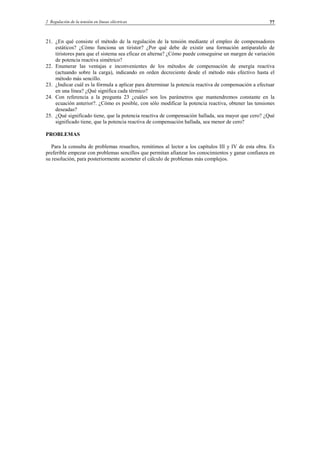 2 Regulación de la tensión en líneas eléctricas 77
21. ¿En qué consiste el método de la regulación de la tensión mediante el empleo de compensadores
estáticos? ¿Cómo funciona un tiristor? ¿Por qué debe de existir una formación antiparalelo de
tiristores para que el sistema sea eficaz en alterna? ¿Cómo puede conseguirse un margen de variación
de potencia reactiva simétrico?
22. Enumerar las ventajas e inconvenientes de los métodos de compensación de energía reactiva
(actuando sobre la carga), indicando en orden decreciente desde el método más efectivo hasta el
método más sencillo.
23. ¿Indicar cuál es la fórmula a aplicar para determinar la potencia reactiva de compensación a efectuar
en una línea? ¿Qué significa cada térmico?
24. Con referencia a la pregunta 23 ¿cuáles son los parámetros que mantendremos constante en la
ecuación anterior?. ¿Cómo es posible, con sólo modificar la potencia reactiva, obtener las tensiones
deseadas?
25. ¿Qué significado tiene, que la potencia reactiva de compensación hallada, sea mayor que cero? ¿Qué
significado tiene, que la potencia reactiva de compensación hallada, sea menor de cero?
PROBLEMAS
Para la consulta de problemas resueltos, remitimos al lector a los capítulos III y IV de esta obra. Es
preferible empezar con problemas sencillos que permitan afianzar los conocimientos y ganar confianza en
su resolución, para posteriormente acometer el cálculo de problemas más complejos.
© Los autores, 2002; © Edicions UPC, 2002.
 