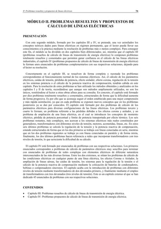 II Problemas resueltos y propuestos de líneas eléctricas 79
MÓDULO II. PROBLEMAS RESUELTOS Y PROPUESTOS DE
CÁLCULO DE LÍNEAS ELÉCTRICAS
PRESENTACIÓN
Con este segundo módulo, formado por los capítulos III y IV, se pretende, una vez asimilados los
conceptos teóricos dados para líneas eléctricas en régimen permanente, que el lector pueda llevar sus
conocimientos a la práctica mediante la resolución de problemas más o menos complejos. Para conseguir
este fin, el módulo se ha dividido en dos capítulos bien diferenciados; así, mientras que el capítulo III
(problemas resueltos de cálculo de líneas de transmisión de energía eléctrica) lo componen problemas
totalmente resueltos y comentados que permiten ganar confianza en el cálculo de las líneas eléctricas
industriales, el capítulo IV (problemas propuestos de cálculo de líneas de transmisión de energía eléctrica)
lo forman unos enunciados de problemas complementarios con sus respectivas soluciones, dejando para
el lector su resolución.
Concretamente en el capítulo III, se resuelven de forma completa y razonada los problemas
correspondientes al funcionamiento normal de los sistemas eléctricos. Así, el cálculo de los parámetros
eléctricos, caídas de tensión, pérdidas de potencia, efecto aislador, efecto corona, regulación de la tensión
en los sistemas potencia o el cálculo de la potencia reactiva de compensación, tendrán cabida en este
capítulo. Para la resolución de estos problemas se han utilizado los métodos obtenidos y analizados en los
capítulos I y II de teoría, recordándose que aunque son métodos ampliamente utilizados, no son los
únicos, remitiéndose al lector a otras obras afines para su consulta. En concreto, el capítulo está formado
por diez problemas totalmente resueltos y comentados, estructurados de forma que la dificultad aumenta
de forma progresiva. Es por ello que se aconseja seguir el orden establecido para una mejor comprensión
y más rápida asimilación, ya que en cada problema se exponen nuevos conceptos que en los problemas
posteriores ya se dan por conocidos. El capítulo está formado por dos problemas de cálculo de los
parámetros eléctricos para diversas configuraciones de las líneas eléctricas. Los problemas tercero y
cuarto lo forman; un problema referente a las pérdidas debidas a los efectos corona y aislador, y un
problema de ampliación de una línea eléctrica, en el cual se introducen los conceptos de momento
eléctrico, pérdida de potencia porcentual y límite de potencia transportada por efecto térmico. Los seis
problemas restantes, más complejos, nos acercan a los sistemas eléctricos más reales constituidos por
generadores, transformadores con diferentes niveles de tensión, motores, acometidas, líneas, etc. En estos
seis últimos problemas se calcula la regulación de la tensión y la potencia reactiva de compensación,
estando estructurados de forma que en los dos primeros se trabaja con líneas conectadas en serie, mientras
que en los dos problemas siguientes se trabaja ya con líneas conectadas en paralelo y de forma mixta,
finalmente, los dos últimos problemas hacen referencia a redes que incorporan transformadores con tres
niveles de tensión, lo que acrecienta la dificultad de su cálculo.
El capítulo IV está formado por enunciados de problemas con sus respectivas soluciones. Los primeros
enunciados corresponden a problemas de cálculo de parámetros eléctricos muy sencillos para terminar
con enunciados de problemas de redes complejas con elementos eléctricos de diferente naturaleza
interconectados de las más diversas formas. Entre los dos extremos, se sitúan los problemas de cálculo de
las condiciones eléctricas en cualquier punto de una línea eléctrica, los efectos Corona o Aislador, la
ampliación de líneas aéreas, las caídas de tensión, los sistemas para la regulación de la tensión o el
cálculo de la potencia reactiva de compensación mediante la colocación de baterías de condensadores,
bobinas o compensadores síncronos. El capítulo acaba con la introducción de problemas con diferentes
niveles de tensión mediante transformadores de dos devanados primero, y finalmente mediante el empleo
de transformadores con tres devanados (tres niveles de tensión). Este es un capítulo extenso al que se han
dedicado 45 enunciados de problemas con sus respectivas soluciones.
CONTENIDOS
• Capítulo III: Problemas resueltos de cálculo de líneas de transmisión de energía eléctrica.
• Capítulo IV: Problemas propuestos de cálculo de líneas de transmisión de energía eléctrica.
© Los autores, 2002; © Edicions UPC, 2002.
 