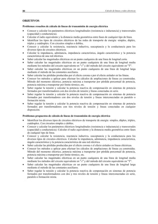 Cálculo de líneas y redes eléctricas80
OBJETIVOS
Problemas resueltos de cálculo de líneas de transmisión de energía eléctrica
• Conocer y calcular los parámetros eléctricos longitudinales (resistencia e inductancia) y transversales
(capacidad y conductancia).
• Calcular el radio equivalente y la distancia media geométrica entre fases de cualquier tipo de línea.
• Identificar los tipos de circuitos eléctricos de las redes de transporte de energía: simples, dúplex,
tríplex y cuádruplex. Con circuitos simples o dobles,
• Conocer y calcular la resistencia, reactancia inductiva, susceptancia y la conductancia para los
diversos tipos de circuitos eléctricos.
• Calcular la impedancia, admitancia, impedancia característica, ángulo característico y la potencia
característica de una red eléctrica.
• Saber calcular las magnitudes eléctricas en un punto cualquiera de una línea de longitud corta.
• Saber calcular las magnitudes eléctricas en un punto cualquiera de una línea de longitud media
mediante los métodos del circuito equivalente en "π" y del método del circuito equivalente en "T".
• Saber calcular las magnitudes eléctricas en un punto cualquiera de una línea de longitud larga
mediante el método de las constantes auxiliares.
• Saber calcular las pérdidas producidas por el efecto corona o por el efecto aislador en las líneas.
• Conocer los métodos a aplicar para efectuar los cálculos de ampliaciones de líneas ya construidas.
Método del momento eléctrico, potencia máxima a transportar por pérdida porcentual de potencia,
potencia máxima a transportar por límite térmico, etc.
• Saber regular la tensión y calcular la potencia reactiva de compensación en sistemas de potencia
formados por transformadores con dos niveles de tensión y líneas conectadas en serie.
• Saber regular la tensión y calcular la potencia reactiva de compensación en sistemas de potencia
formados por transformadores con dos niveles de tensión y líneas interconectadas en paralelo o
formación mixta.
• Saber regular la tensión y calcular la potencia reactiva de compensación en sistemas de potencia
formados por transformadores con tres niveles de tensión y líneas conectadas en cualquier
disposición.
Problemas propuestos de cálculo de líneas de transmisión de energía eléctrica
• Identificar los diversos tipos de circuitos eléctricos de transporte de energía: simples, dúplex, tríplex,
cuádruplex. Con circuitos simples o dobles.
• Conocer y calcular los parámetros eléctricos longitudinales (resistencia e inductancia) y transversales
(capacidad y conductancia). Calcular el radio equivalente y la distancia media geométrica entre fases
de cualquier tipo de línea.
• Conocer y calcular la resistencia, reactancia inductiva, susceptancia y la conductancia para los
diversos tipos de circuitos eléctricos. Calcular la impedancia, admitancia, impedancia característica,
ángulo característico y la potencia característica de una red eléctrica.
• Saber calcular las pérdidas producidas por el efecto corona o el efecto aislador en líneas eléctricas.
• Conocer los métodos a aplicar para efectuar los cálculos de ampliaciones de líneas ya construidas.
Método del momento eléctrico, potencia máxima a transportar por pérdida porcentual de potencia,
potencia máxima a transportar por límite térmico, etc.
• Saber calcular las magnitudes eléctricas en un punto cualquiera de una línea de longitud media
mediante los métodos del circuito equivalente en "π" y del método del circuito equivalente en "T".
• Saber calcular las magnitudes eléctricas en un punto cualquiera de una línea de longitud larga
mediante el método de las constantes auxiliares.
• Saber regular la tensión y calcular la potencia reactiva de compensación en sistemas de potencia
formados por transformadores con dos y tres niveles de tensión y líneas interconectadas en serie,
paralelo o formación mixta.
© Los autores, 2002; © Edicions UPC, 2002.
 