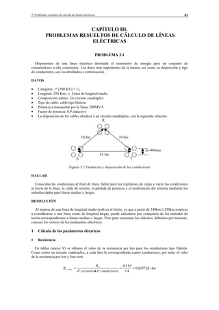 3 Problemas resueltos de cálculo de líneas eléctricas 81
CAPÍTULO III.
PROBLEMAS RESUELTOS DE CÁLCULO DE LÍNEAS
ELÉCTRICAS
PROBLEMA 3.1
Disponemos de una línea eléctrica destinada al suministro de energía para un conjunto de
consumidores a ella conectados. Los datos más importantes de la misma, así como su disposición y tipo
de conductores, son los detallados a continuación.
DATOS
• Categoría: 1º (380 KV) = U2
• Longitud: 250 Km.→ Línea de longitud media
• Composición cables: Un circuito cuadrúplex
• Tipo de cable: cable tipo Halcón
• Potencia a transportar por la línea: 200MVA
• Factor de potencia: 0,9 inductivo
• La disposición de los cables obedece a un circuito cuadrúplex, con la siguiente relación:
R
10.8m 10.8m
∆=400mm
15.3m
S T
Figura 3.1 Distancias y disposición de los conductores
HALLAR
Conocidas las condiciones al final de línea, hallar para los regímenes de carga y vacío las condiciones
al inicio de la línea, la caída de tensión, la pérdida de potencia y el rendimiento del sistema mediante los
métodos dados para líneas medias y largas.
RESOLUCIÓN
Al tratarse de una línea de longitud media (está en el límite, ya que a partir de 240km ó 250km empieza
a considerarse a una línea como de longitud larga), puede calcularse por cualquiera de los métodos de
teoría correspondientes a líneas medias o largas. Pero para comenzar los cálculos, debemos previamente,
conocer los valores de los parámetros eléctricos.
1 Cálculo de los parámetros eléctricos
• Resistencia
En tablas (anexo V) se obtiene el valor de la resistencia por km para los conductores tipo Halcón.
Como existe un circuito cuádruplex, a cada fase le corresponderán cuatro conductores, por tanto el valor
de la resistencia por km y fase será:
km
sconductorencircuitosn
R
R k
fasek /.0297.0
4·1
119.0
ºº
Ω==
•
=−
© Los autores, 2002; © Edicions UPC, 2002.
 