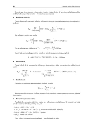 Cálculo de líneas y redes eléctricas82
Recordar que si, por ejemplo, existieran dos circuitos tríplex, el valor de la resistencia hallada en tablas
se debería dividir por 6 (2 circuitos x 3 conductores por circuito).
• Reactancia inductiva
Para el cálculo de la reactancia inductiva utilizaremos las ecuaciones dadas para un circuito cuádruplex,
es decir:
)/(10
··2(
·log6.4125.0
º
2 4
4 3
km
r
De
circuitosn
f
X k Ω








∆
+= −π
Que aplicada a nuestro caso resulta:
)/(269.010
9.10·400·2
12130
·log6.4125.0
1
502 4
4 3
kmX k Ω=








+= −π
Con un radio de valor (tablas anexo V): mmr diámetro
9.10
2
8.21
2
===
φ
Siendo la distancia media geométrica entre fases (cálculo para un circuito cuádruplex):
mmmdddD STRTRS 1213013.123.15·8.10·8.10·· 33 ====
• Susceptancia
Para el cálculo de la susceptancia, utilizaremos las ecuaciones dadas para un circuito cuádruplex, es
decir:
)/(10·1424.41·10
9.10·400·2
12130
log
502·2.24
º·10
··2
log
2·2.24 69
4 3
9
4 3
kmsiemenscircuitosn
r
De
f
Bk
−−−
==
∆
=
ππ
• Conductancia
Para hallar la conductancia aplicaremos la siguiente fórmula:
010 3
2
7
== −
−
LÍNEA
kmfase
kmFase
U
P
G
Siempre es posible despreciar el efecto corona y el efecto aislador, excepto cuando precisemos cálculos
muy exactos.
• Parámetros eléctricos totales
Para hallar los parámetros eléctricos totales, será suficiente con multiplicar por la longitud total cada
uno de los valores hallados por km y fase, así:
Ω=== 425.7250·0297.0·LRR k
Ω=== 25.67250·269.0· jLXX kL (La “j”, indica un desfase de 90º positivos)
siemensjLBB k
36
10·0356.1250·10·1424.4· −−
===
siemensLGG k ..0150·0· ===
Estos valores representarán una impedancia y una admitancia de valor:
© Los autores, 2002; © Edicions UPC, 2002.
 