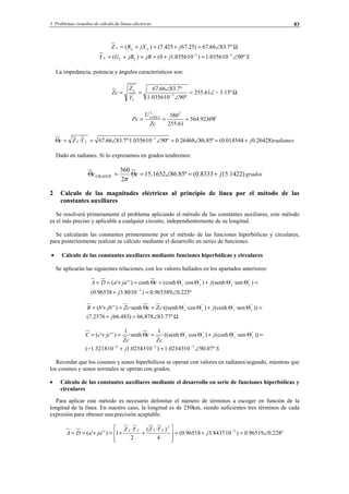 3 Problemas resueltos de cálculo de líneas eléctricas 83
Ω∠=+=+= º7.8366.67)25.67425.7()( jjXRZ LLL
SjjBjBGY LLL º9010·0356.1)10·0356.10()( 33
∠=+==+= −−
La impedancia, potencia y ángulos característicos son:
Ω−∠=
∠
∠
== −
º15.361.255
º9010·0356.1
º7.8366.67
3
L
L
Y
Z
cZ
MW
Zc
U
Pc LÍNEA
92.564
61.255
38022
===
radianesjYZc LL )26428.0014544.0(º85.8626468.0º9010·0356.1º·7.8366.67· 3
+=∠=∠∠==Θ −
Dado en radianes. Si lo expresamos en grados tendremos:
)1422.158333.0(º85.861652.15
2
360
jccGRADOS +=∠=Θ=Θ
π
grados
2 Calculo de las magnitudes eléctricas al principio de línea por el método de las
constantes auxiliares
Se resolverá primeramente el problema aplicando el método de las constantes auxiliares, este método
es el más preciso y aplicable a cualquier circuito, independientemente de su longitud.
Se calcularán las constantes primeramente por el método de las funciones hiperbólicas y circulares,
para posteriormente realizar su cálculo mediante el desarrollo en series de funciones.
• Cálculo de las constantes auxiliares mediante funciones hiperbólicas y circulares
Se aplicarán las siguientes relaciones, con los valores hallados en los apartados anteriores:
º225.0965389.0)10·80.396538.0(
)·sen(senh)·cos(coshcosh)'''(
3
''''''
∠=+
=ΘΘ+ΘΘ=Θ=+==
−
j
jcjaaDA cccc
Ω∠=+
=ΘΘ+ΘΘ=Θ=+=
º77.83878.66)483.662576.7(
))·sen(cosh)·cos·((senh·senh)'''( ''''''
j
jcZccZjbbB cccc
Sj
j
cZ
c
cZ
jccC cccc
º07.9010·02343.1)10·02343.110·3218.1(
))·sen(cosh)·cos·((senh
1
·senh
1
)'''(
336
''''''
∠=+−
=ΘΘ+ΘΘ=Θ=+=
−−−
Recordar que los cosenos y senos hiperbólicos se operan con valores en radianes/segundo, mientras que
los cosenos y senos normales se operan con grados.
• Cálculo de las constantes auxiliares mediante el desarrollo en serie de funciones hiperbólicas y
circulares
Para aplicar este método es necesario delimitar el número de términos a escoger en función de la
longitud de la línea. En nuestro caso, la longitud es de 250km, siendo suficientes tres términos de cada
expresión para obtener una precisión aceptable.
º228.096519.0)10·8437.396518.0(
4
)·(
2
·
1)'''( 3
2
∠=+=








++=+== −
j
YZYZ
jaaDA
LLLL
© Los autores, 2002; © Edicions UPC, 2002.
 