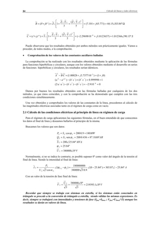 Cálculo de líneas y redes eléctricas84
Ω∠=+=








++=+= º84.8315.66)771.65101.7(
5
)·(
3
·
1)'''(
2
j
YZYZ
ZjbbB
LLLL
L
Sj
YZYZ
YjccC
LLLL
L º13.90012366.1)0123637.110·29698.2(
5
)·(
3
·
1)'''( 6
2
∠=+−=








++=+= −
Puede observarse que los resultados obtenidos por ambos métodos son prácticamente iguales. Vamos a
proceder, de todos modos, a la comprobación.
• Comprobación de los valores de las constantes auxiliares halladas
La comprobación se ha realizado con los resultados obtenidos mediante la aplicación de las fórmulas
para funciones hiperbólicas y circulares, aunque con los valores obtenidos mediante el desarrollo en series
de funciones hiperbólicas y circulares, los resultados serían idénticos.
010·9.2)·()·()··2(
1999998.0)·()·()''(
)01()10·7377.300028.1(·
6'''''''''
''''''22'
32
≈−=−−
≈=+−−
+≈+=−
−
−
cbcbaa
cbcbaa
jjCBA
Damos por buenos los resultados obtenidos con las fórmulas halladas por cualquiera de los dos
métodos, ya que éstos coinciden, y con la comprobación se ha demostrado que cumplen con las tres
condiciones simultáneamente.
Una vez obtenidos y comprobados los valores de las constantes de la línea, procedemos al cálculo de
las magnitudes eléctricas asociadas tanto en el régimen de carga como en vacío.
2.1 Cálculo de las condiciones eléctricas al principio de línea en régimen de carga
Para el régimen de carga aplicaremos las siguientes fórmulas, en el buen entendido de que conocemos
los datos al final de línea y deseamos hallarlos al principio de la misma.
Buscamos los valores que son datos:
VU
MVAS
MVARSQ
MWSP
º0380000
º84.25
º84.25200
18.87436.0·200·sen
1809.0·200·cos
2
2
2
222
222
∠=
=
∠=
===
===
ϕ
ϕ
ϕ
Normalmente, si no se indica lo contrario, es posible suponer 0º como valor del ángulo de la tensión al
final de línea. Siendo la intensidad al final de línea:
A
U
P
I V º84.2587.303)º84.250(
9.0·3·380000
180000000
)(
·cos3·
22
22
2
2 −∠=−∠=−∠= ϕϕ
κ
Con un valor de la tensión de fase final de línea:
V
U
V º01.219393
3
º0380000
3
2
2 ∠=
∠
==
Recordar que siempre se trabaja con sistemas en estrella, si los sistemas están conectados en
triángulo se procede a la conversión de triángulo a estrella, siendo válidas las mismas expresiones. Es
decir, siempre se trabajará con intensidades y tensiones de fase (Ifase=Ilínea ; Vfase=Ulínea/√3) aunque los
resultados se darán en valores de línea.
© Los autores, 2002; © Edicions UPC, 2002.
 