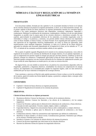 I Cálculo y regulación de líneas eléctricas 11
MÓDULO I. CÁLCULO Y REGULACIÓN DE LA TENSIÓN EN
LÍNEAS ELÉCTRICAS
PRESENTACIÓN
Con éste primer módulo, formado por dos capítulos I y II, se pretende introducir al lector en el cálculo
de los sistemas eléctricos de potencia en régimen permanente, es decir, en su funcionamiento normal. Así,
el primer capítulo (Cálculo de líneas eléctricas en régimen permanente) muestra los conceptos básicos
referidos a los cuatro parámetros eléctricos más importantes: resistencia, inductancia, capacidad y
conductancia. Mediante la combinación de resistencias, condensadores y bobinas (o la de sus equivalentes
integrados), es posible crear la mayor parte de los circuitos eléctricos y electrónicos actuales. En este
capítulo, aprovechando las propiedades eléctricas de los materiales, se asimilan magnitudes como la
intensidad, el voltaje o la potencia y, asimismo, nos permite definir efectos eléctricos tan importantes
como el efecto Aislador, el efecto Corona, o el efecto Ferranti. En la segunda parte del capítulo se realiza
una exposición de las magnitudes eléctricas fundamentales, así como su forma de expresarlas, tanto
numéricamente como mediante diagramas. Finalmente, se entra en el cálculo de las líneas eléctricas,
aplicando los métodos más frecuentes dependiendo de la longitud de la línea, así los métodos en "T", en
"Π" o el método de las constantes auxiliares tendrán cabida en este capítulo.
Por su parte el capítulo segundo (Regulación de la tensión en los sistemas de potencia), versa sobre la
regulación de la tensión en los sistemas de distribución de energía eléctrica. Es un capítulo importante, ya
que su comprensión nos permite regular la energía que pasa por una línea eléctrica, modificar su factor de
potencia, eliminar los armónicos o simplemente aprovechar la línea de forma más racional. Todas estas
funciones pueden conseguirse con una correcta utilización de los sistemas de compensación actuales, por
lo que resulta de suma importancia su estudio previo, así como su correcta elección.
De alguna forma, con este módulo se intenta llevar a la práctica los conocimientos adquiridos sobre las
magnitudes, parámetros y diagramas eléctricos, asimilándose las técnicas de compensación de energía
reactiva, tan importantes en la actualidad para cumplir los requisitos legales, cada vez más restrictivos,
establecidos por las leyes referentes al transporte de la energía eléctrica.
Unas cuestiones y ejercicios al final de cada capítulo permiten al lector evaluar su nivel de asimilación
de la materia, aparte de resultar una forma rápida de repasar, a posteriori, cualquier duda o concepto sobre
un tema en particular.
CONTENIDOS
• Capítulo I: Cálculo de líneas eléctricas en régimen permanente.
• Capítulo II: Regulación de la tensión en los sistemas de potencia.
OBJETIVOS.
Cálculo de líneas eléctricas en régimen permanente
• Resistencia eléctrica: Conocer las funciones y los efectos de la resistencia eléctrica.
• Inductancia eléctrica: Conocer las funciones y los efectos de la inductancia y de los campos
magnéticos.
• Conocer las fórmulas a aplicar para la obtención de la inductancia de conductores y líneas eléctricas.
• Concepto de radio equivalente. Circuitos simples, dúplex, tríplex y cuádruplex.
• Capacidad eléctrica: Adquirir los conocimientos básicos sobre condensadores y campos eléctricos.
• Conocer las fórmulas a aplicar para la obtención de la capacidad de conductores y de líneas
eléctricas.
• Conductancia eléctrica: Saber las características más importantes que definen la conductancia.
• Identificar el efecto aislador y el efecto Corona. Consideraciones generales. Parámetros que influyen
en los mismos. Fórmulas para su cálculo.
• Introducir al alumno a los sistemas de cálculo eléctrico de sistemas de potencia.
• Conocer las diversas magnitudes que intervienen en los cálculos eléctricos.
• Razonar las diferentes formas de expresar las magnitudes eléctricas.
© Los autores, 2002; © Edicions UPC, 2002.
 