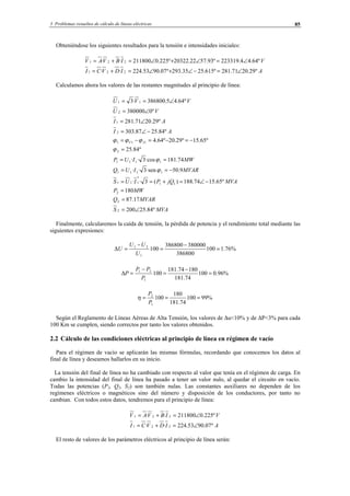 3 Problemas resueltos de cálculo de líneas eléctricas 85
Obteniéndose los siguientes resultados para la tensión e intensidades iniciales:
AIDVCI
VIBVAV
º29.2071.281º615.2535.293º07.9053.224··
º64.44.223319º93.5722.20322º225.0211800··
221
221
∠=−∠+∠=+=
∠=∠+∠=+=
Calculamos ahora los valores de las restantes magnitudes al principio de línea:
MVAS
MVARQ
MWP
MVAjQPIUS
MVARIUQ
MWIUP
AI
AI
VU
VVU
IV
º84.25200
17.87
180
º65.1574.188)(3··
9.50·sen3··
74.181·cos3··
º84.25
º65.15º29.20º64.4
º84.2587.303
º29.2071.281
º0380000
º64.45.386800·3
2
2
2
11
*
111
1111
1111
2
111
2
1
2
11
∠=
=
=
−∠=+==
−==
==
=
−=−=−=
−∠=
∠=
∠=
∠==
ϕ
ϕ
ϕ
ϕϕϕ
Finalmente, calcularemos la caída de tensión, la pérdida de potencia y el rendimiento total mediante las
siguientes expresiones:
%76.1100
386800
380000386800
100
1
21
=
−
=
−
=∆
U
UU
U
%96.0100
74.181
18074.181
100
1
21
=
−
=
−
=∆
P
PP
P
%99100
74.181
180
100
1
2
===
P
P
η
Según el Reglamento de Líneas Aéreas de Alta Tensión, los valores de ∆u<10% y de ∆P<3% para cada
100 Km se cumplen, siendo correctos por tanto los valores obtenidos.
2.2 Cálculo de las condiciones eléctricas al principio de línea en régimen de vacío
Para el régimen de vacío se aplicarán las mismas fórmulas, recordando que conocemos los datos al
final de línea y deseamos hallarlos en su inicio.
La tensión del final de línea no ha cambiado con respecto al valor que tenía en el régimen de carga. En
cambio la intensidad del final de línea ha pasado a tener un valor nulo, al quedar el circuito en vacío.
Todas las potencias (P2, Q2, S2) son también nulas. Las constantes auxiliares no dependen de los
regímenes eléctricos o magnéticos sino del número y disposición de los conductores, por tanto no
cambian. Con todos estos datos, tendremos para el principio de línea:
AIDVCI
VIBVAV
º07.9053.224··
º225.0211800··
221
221
∠=+=
∠=+=
El resto de valores de los parámetros eléctricos al principio de línea serán:
© Los autores, 2002; © Edicions UPC, 2002.
 
