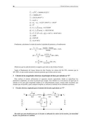 Cálculo de líneas y redes eléctricas86
MVAS
MVARQ
MWP
MVAjQPIUS
MVARIUQ
MWIUP
AI
AI
VU
VVU
IV
º00
0
0
º85.897.142)(3··
67.142·sen3··
3735.0·cos3··
º0
º85.89)º07.90(º225.0
º00
º07.9053.224
º0380000
º225.0366848·3
2
2
2
11
*
111
1111
1111
2
111
2
1
2
11
∠=
=
=
−∠=+==
−==
==
=
−=−=−=
∠=
∠=
∠=
∠==
ϕ
ϕ
ϕ
ϕϕϕ
Finalmente, calculamos la caída de tensión, la pérdida de potencia y el rendimiento:
%6.3100
366848
380000366848
100
1
21
−=
−
=
−
=∆
U
UU
U
%100100
3735.0
03735.0
100
1
21
=
−
=
−
=∆
P
PP
P
%0100
113738.0
0
100
1
2
===
P
P
η
Obsérvese que la caída de tensión es negativa, por tanto se da el efecto Ferranti.
Según el Reglamento de Líneas Aéreas de Alta Tensión, los valores del ∆u<10%, mientras que la
∆P=100%, lo que resulta normal si tenemos presente que la línea está en vacío.
3 Cálculo de las magnitudes eléctricas al principio de línea por método en “T”
Para realizar el cálculo utilizaremos el siguiente circuito equivalente, donde se especifican los
parámetros empleados, así como la posición que ocupan. Este método no es tan preciso (al igual que el
método en π), pero para longitudes medias es lo suficientemente exacto, aunque debe recordarse que
siempre que sea posible y para cualquier longitud, se utilizará el método de las constantes auxiliares:
• Circuito eléctrico empleado para el método del circuito equivalente en “T”
Recordar que para desplazarnos por el circuito se utilizarán los valores de la tensión y la intensidad
de fase. Las potencias no cambian.
R/2X/2
I2I1
U2
P2
ϕ 2
U1
P1
ϕ 1
I1
R/2 X/2
BG=0
V1
Vc
Ic
V2
© Los autores, 2002; © Edicions UPC, 2002.
 
