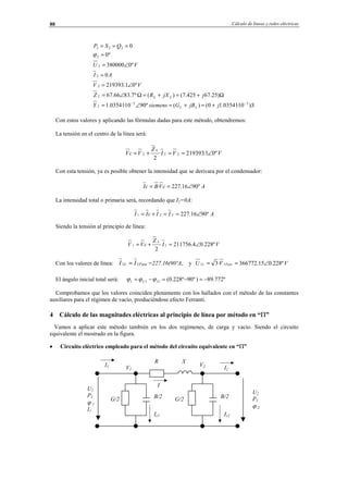 Cálculo de líneas y redes eléctricas88
SjjBGsiemensY
jjXRZ
VV
AI
VU
QSP
LLL
LLL
)10·03541.10()(º9010·03541.1
)25.67425.7()(º7.8366.67
º01.219393
0
º0380000
º0
0
33
2
2
2
2
222
−−
+=+=∠=
Ω+=+=Ω∠=
∠=
=
∠=
=
===
ϕ
Con estos valores y aplicando las fórmulas dadas para este método, obtendremos:
La tensión en el centro de la línea será:
VVI
Z
VcV
L
º01.219393·
2
222 ∠==+=
Con esta tensión, ya es posible obtener la intensidad que se derivara por el condensador:
AcVBcI º9016.227· ∠==
La intensidad total o primaria será, recordando que I2=0A:
AIIcII º9016.227221 ∠==+=
Siendo la tensión al principio de línea:
VI
Z
cVV
L
º228.04.211756
2
11 ∠=+=
Con los valores de línea: FaseL II 11 = =227.16(90ºA, y VVU FaseL º228.015.366772·3 11 ∠==
El ángulo inicial total será: º772.89)º90º228.0(111 −=−=−= IU ϕϕϕ
Comprobamos que los valores coinciden plenamente con los hallados con el método de las constantes
auxiliares para el régimen de vacío, produciéndose efecto Ferranti.
4 Cálculo de las magnitudes eléctricas al principio de línea por método en “Π”
Vamos a aplicar este método también en los dos regímenes, de carga y vacío. Siendo el circuito
equivalente el mostrado en la figura.
• Circuito eléctrico empleado para el método del circuito equivalente en “Π”
I2
I
U2
P2
ϕ 2
U1
P1
ϕ 1
I1
R X
B/2G/2
V1
V2
Ic2
I1
B/2
Ic1
G/2
© Los autores, 2002; © Edicions UPC, 2002.
 