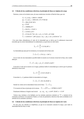 3 Problemas resueltos de cálculo de líneas eléctricas 89
4.1 Cálculo de las condiciones eléctricas al principio de línea en régimen de carga
Partimos, como en los demás casos, de unas condiciones iniciales al final de línea, que son:
SjjBGsiemensY
jjXRZ
VV
AI
VU
MVAS
MVARSQ
MWSP
LLL
LLL
)10·03541.10()(º9010·03541.1
)25.67425.7()(º7.8366.67
º01.219393
º84.2587.303
º0380000
º84.25
º84.25200
177.87436.0·200·sen
1809.0·200·cos
33
2
2
2
2
2
222
222
−−
+=+=∠=
Ω+=+=Ω∠=
∠=
−∠=
∠=
=
∠=
===
===
ϕ
κ
ϕ
Con estos datos obtendremos el valor de la intensidad que se deriva por la admitancia transversal
(recordar que no existe intensidad por la conductancia, ya que tiene un valor nulo):
A
B
VcI º9058.113
2
·22 ∠==
La intensidad que pasa por la resistencia y la reactancia de la línea será:
AIcII º94.313.2742 −∠=+=
Con el valor de esta intensidad es posible hallar la tensión en el extremo inicial de la línea, ésta vendrá
dada por:
VIjXRVV LL º68.4223437)·(21 ∠=++=
Conocido el valor de la tensión en el origen, podemos hallar la intensidad que se deriva por la primera
admitancia transversal:
A
B
VcI º68.9467.115
2
·11 ∠==
Conocidas Ic1 e I, podemos hallar la intensidad en el origen:
.º06.2018.28111 AIcII ∠=+=
Siendo los valores de la intensidad al inicio de la línea: FaseL II 11 =
Y la tensión de línea al principio de la misma: VVU FaseL º68.42.387004·3 11 ∠==
Finalmente hallamos el ángulo total inicial: º38.15)º06.20º68.4(111 −=−=−= IU ϕϕϕ
Valores muy similares a los hallados con los métodos anteriores (método en “T”, y método de las
constantes auxiliares). Las potencias finales y el resto de parámetros eléctricos han sido ya hallados en el
método de las constantes auxiliares.
4.2 Cálculo de las condiciones eléctricas al principio de línea en régimen de vacío
En este caso, los cálculos se simplifican, ya que no es necesario conectar la carga y por tanto la
intensidad final de línea es nula:
© Los autores, 2002; © Edicions UPC, 2002.
 