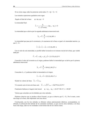 Cálculo de líneas y redes eléctricas90
Si no existe carga, todas las potencias serán nulas: P2 = Q2 = S2 = 0.
Las restantes expresiones quedarán como sigue:
Ángulo al final de la línea: ϕ2=ϕv2-ϕI2 = 0
La intensidad final:
0)(
·cos3·
22
22
2
2 =−∠= ϕϕ
ϕ
U
U
P
I
La intensidad que se deriva por la segunda admitancia transversal será:
A
B
VcI º9058.113
2
·22 ∠==
La intensidad que pasa por la resistencia y la reactancia de la línea es igual a la intensidad anterior, ya
que I2 =0.:
AcIIcII º9058.1132 ∠==+=
Con el valor de esta intensidad, es posible hallar la tensión en el extremo inicial de la línea, que vendrá
dada por:
VIjXRVV LL º23.0211755)·(21 ∠=++=
Conocido el valor de la tensión en el origen, podemos hallar la intensidad que se deriva por la primera
admitancia transversal:
A
B
VcI º23.9062.109
2
·11 ∠==
Conocidas Ic1 e I, podremos hallar la intensidad en el origen:
AIcII º11.9022.22311 ∠=+=
Siendo los valores de línea: FaseL II 11 =
Y la tensión será al inicio de línea será: VVU FaseL º23.04.366770·3 11 ∠==
Finalmente hallamos el ángulo total inicial: º88.89)º11.90º23.0(111 −=−=−= IU ϕϕϕ
Valores que coinciden con los hallados por otros métodos.
Podemos observar que se produce efecto Ferranti, ya que se observa que U1 <U2. Por lo tanto, como
más larga es la línea, más importante será este efecto.
Concluyendo, con los tres métodos se obtienen valores prácticamente idénticos, aconsejándose, no
obstante, la utilización del método de las constantes auxiliares, ya que con los otros métodos, si la línea
fuese más larga, cada vez los resultados se desviarían más de los valores reales.
© Los autores, 2002; © Edicions UPC, 2002.
 