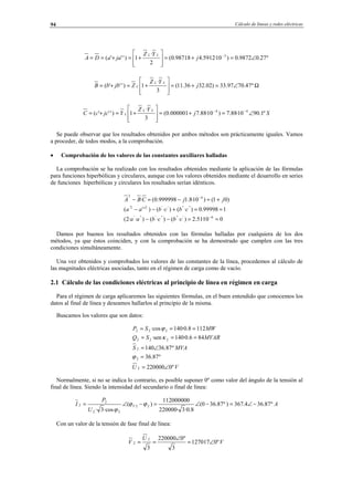 Cálculo de líneas y redes eléctricas94
º27.09872.0)10·5912.498718.0(
2
·
1)'''( 3
∠=+=








+=+== −
j
YZ
jaaDA
LL
Ω∠=+=








+=+= º47.7097.33)02.3236.11(
3
·
1)'''( j
YZ
ZjbbB
LL
L
Sj
YZ
YjccC
LL
L º1.9010·88.7)10·88.7000001.0(
3
·
1)'''( 44
∠=+=








+=+= −−
Se puede observar que los resultados obtenidos por ambos métodos son prácticamente iguales. Vamos
a proceder, de todos modos, a la comprobación.
• Comprobación de los valores de las constantes auxiliares halladas
La comprobación se ha realizado con los resultados obtenidos mediante la aplicación de las fórmulas
para funciones hiperbólicas y circulares, aunque con los valores obtenidos mediante el desarrollo en series
de funciones hiperbólicas y circulares los resultados serían idénticos.
010·51.2)·()·()··2(
199998.0)·()·()''(
)01()10·8.1999998.0(·
6'''''''''
''''''22'
42
≈=−−
≈=+−−
+≈−=−
−
−
cbcbaa
cbcbaa
jjCBA
Damos por buenos los resultados obtenidos con las fórmulas halladas por cualquiera de los dos
métodos, ya que éstos coinciden, y con la comprobación se ha demostrado que cumplen con las tres
condiciones simultáneamente.
Una vez obtenidos y comprobados los valores de las constantes de la línea, procedemos al cálculo de
las magnitudes eléctricas asociadas, tanto en el régimen de carga como de vacío.
2.1 Cálculo de las condiciones eléctricas al principio de línea en régimen en carga
Para el régimen de carga aplicaremos las siguientes fórmulas, en el buen entendido que conocemos los
datos al final de línea y deseamos hallarlos al principio de la misma.
Buscamos los valores que son datos:
VU
MVAS
MVARSQ
MWSP
º0220000
º87.36
º87.36140
846.0·140·sen
1128.0·140·cos
2
2
2
222
222
∠=
=
∠=
===
===
ϕ
κ
ϕ
Normalmente, si no se indica lo contrario, es posible suponer 0º como valor del ángulo de la tensión al
final de línea. Siendo la intensidad del secundario o final de línea:
A
U
P
I V º87.364.367)º87.360(
8.0·3·220000
112000000
)(
·cos3·
22
22
2
2 −∠=−∠=−∠= ϕϕ
ϕ
Con un valor de la tensión de fase final de línea:
V
U
V º0127017
3
º0220000
3
2
2 ∠=
∠
==
© Los autores, 2002; © Edicions UPC, 2002.
 