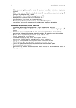 Cálculo de líneas y redes eléctricas12
• Saber representar gráficamente los valores de tensiones, intensidades, potencias e impedancias
eléctricas.
• Saber escoger entre los diferentes métodos de cálculo de líneas eléctricas dependiendo del tipo de
línea, o de las características de la misma.
• Entender y aplicar el método del circuito equivalente en "Π".
• Entender y aplicar el método del circuito equivalente en "T".
• Entender y aplicar el método de las constantes auxiliares.
• Definir conceptualmente y analíticamente las diversas fórmulas empleadas.
• Saber resolver un problema de transporte de energía eléctrica en régimen permanente.
Regulación de la tensión en los sistemas de potencia
Comprender la necesidad de la regulación de la tensión en los sistemas eléctricos.
Saber calcular las condiciones eléctricas en una línea conocidos sus parámetros al principio de la
misma.
Calcular las condiciones eléctricas de una línea, conocidos sus parámetros al final de la misma.
Cálculo de las condiciones eléctricas de una línea, conocidos sus parámetros de forma combinada.
Realizar el cálculo aproximado de la caída de tensión en líneas cortas.
Flujo de potencia en las líneas eléctricas.
Comprender la regulación de la tensión en los sistemas eléctricos.
Cálculo de las potencias reactivas de compensación a colocar en paralelo.
Conocer los diversos tipos de compensación existentes compensando la carga.
Saber los diversos tipos de compensación existentes sin compensar la carga.
Conocer las ventajas e inconvenientes de los sistemas de compensación de energía.
Potencia reactiva de compensación.
Saber resolver un problema de compensación de energía reactiva, con la correspondiente mejora del
factor de potencia.
© Los autores, 2002; © Edicions UPC, 2002.
 