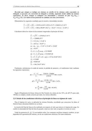 3 Problemas resueltos de cálculo de líneas eléctricas 95
Recordar que siempre se trabaja con sistemas en estrella (si los sistemas están conectados en
triángulo, se procede a la conversión de triángulo a estrella), siguiendo siendo válidas las mismas
expresiones. Es decir, siempre se trabajará con intensidades y tensiones de fase (Ifase=Ilínea ;
Vfase=Ulínea/√3) . Los valores de las potencias no cambian con estas conversiones.
Obteniéndose los siguientes resultados para la tensión e intensidades iniciales:
AIDVCI
VIBVAV
º68.214.313º61.367.362º09.906.100··
º16.35.136043º5.3312531º26.0125391··
221
221
−∠=−∠+∠=+=
∠=∠+∠=+=
Calculamos ahora los valores de las restantes magnitudes al principio de línea:
MVAS
MVARQ
MWP
MVAjQPIUS
MVARIUQ
MWIUP
AI
AI
VU
VVU
IV
º87.36140
84
112
º84.248.127)(3··
69.53·sen3··
98.115·cos3··
º87.36
º84.24)º68.21(º16.3
º87.364.367
º68.2114.313
º0220000
º16.3235634·3
2
2
2
11
*
111
1111
1111
2
111
2
1
2
11
∠=
=
=
∠=+==
==
==
=
=−−=−=
−∠=
−∠=
∠=
∠==
ϕ
ϕ
ϕ
ϕϕϕ
Finalmente, calcularemos la caída de tensión, la pérdida de potencia y el rendimiento total, mediante
las siguientes expresiones:
%63.6100
235634
220000235634
100
1
21
=
−
=
−
=∆
U
UU
U
%43.3100
98.115
11298.115
100
1
21
=
−
=
−
=∆
P
PP
P
%56.96100
98.115
112
100
1
2
===
P
P
η
Según el Reglamento de Líneas Aéreas de Alta Tensión, los valores de ∆u<10% y de ∆P<3% para cada
100 Km se cumplen, siendo correctos por tanto, los valores obtenidos.
2.2 Cálculo de las condiciones eléctricas al principio de línea en régimen de vacío
Para el régimen de vacío, se aplicarán las mismas fórmulas, recordando que conocemos los datos al
final de línea y deseamos hallarlos en su inicio.
La tensión del final de línea no ha cambiado con respecto al valor que tenía en el régimen de carga. En
cambio la intensidad del final de línea ha pasado a tener un valor nulo, al quedar el circuito en vacío.
Todas las potencias (P2, Q2, S2) son también nulas. Las constantes auxiliares tampoco cambian, ya que
dependen de la geometría del sistema y no de sus condiciones eléctricas. Por tanto tendremos:
© Los autores, 2002; © Edicions UPC, 2002.
 
