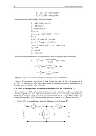 Cálculo de líneas y redes eléctricas96
AIDVCI
VIBVAV
º09.906.100··
º26.0125391··
221
221
∠=+=
∠=+=
Con estos valores, obtendremos los siguientes resultados:
MVAS
MVARQ
MWP
MVAjQPIUS
MVARIUQ
MWIUP
AI
AI
VU
VVU
IV
º00
0
0
º82.8984.37)(3··
84.37·sen3··
113738.0·cos3··
º0
º83.89)º09.90(º26.0
º00
º09.906.100
º0220000
º26.0217184·3
2
2
2
11
*
111
1111
1111
2
111
2
1
2
11
∠=
=
=
−∠=+==
−==
==
=
−=−=−=
∠=
∠=
∠=
∠==
ϕ
ϕ
ϕ
ϕϕϕ
Finalmente, se volverán a calcular la caída de tensión, la pérdida de potencia y el rendimiento:
%29.1100
217184
220000217184
100
1
21
−=
−
=
−
=∆
U
UU
U
%100100
4.113738.0
0113738.0
100
1
21
=
−
=
−
=∆
P
PP
P
%0100
113738.0
0
100
1
2
===
P
P
η
Obsérvese que la caída de tensión es negativa, por lo que se da el efecto Ferranti.
Según el Reglamento de Líneas Aéreas de Alta Tensión, los valores de ∆u<10%, mientras que la
∆P=100% y el rendimiento es nulo, lo que resulta normal si tenemos presente que la línea está en vacío,
siendo por tanto, correctos los valores obtenidos.
3 Calculo de las magnitudes eléctricas al principio de línea por el método en “T”
Para realizar este cálculo, utilizaremos el siguiente circuito equivalente, donde se especifican los
parámetros empleados, así como la posición que ocupan. Este método no es tan preciso (al igual que el
método en π), pero para longitudes medias es lo suficientemente exacto, aunque debe recordarse que
siempre que sea posible y para cualquier longitud, se utilizará el método de las constantes auxiliares:
• Circuito eléctrico empleado para el método del circuito equivalente en “T”
R/2X/2
I2I1
U2
P2
ϕ 2
U1
P1
ϕ 1
I1
R/2 X/2
BG=0
V1
Vc
Ic
V2
© Los autores, 2002; © Edicions UPC, 2002.
 
