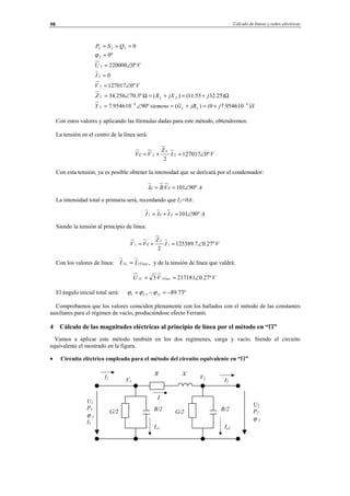 Cálculo de líneas y redes eléctricas98
SjjBGsiemensY
jjXRZ
VV
I
VU
QSP
LLL
LLL
)10·9546.70()(º9010·9546.7
)25.3255.11()(º3.70256.34
º0127017
0
º0220000
º0
0
44
2
2
2
2
222
−−
+=+=∠=
Ω+=+=Ω∠=
∠=
=
∠=
=
===
ϕ
Con estos valores y aplicando las fórmulas dadas para este método, obtendremos:
La tensión en el centro de la línea será:
VI
Z
VcV
L
º0127017·
2
22 ∠=+=
Con esta tensión, ya es posible obtener la intensidad que se derivará por el condensador:
AcVBcI º90101· ∠==
La intensidad total o primaria será, recordando que I2=0A:
AIcII º9010121 ∠=+=
Siendo la tensión al principio de línea:
VI
Z
cVV
L
º27.07.125389
2
11 ∠=+=
Con los valores de línea: FaseL II 11 = , y de la tensión de línea que valdrá:
VVU FaseL º27.0217181·3 11 ∠==
El ángulo inicial total será: º73.89111 −=−= IU ϕϕϕ
Comprobamos que los valores coinciden plenamente con los hallados con el método de las constantes
auxiliares para el régimen de vacío, produciéndose efecto Ferranti.
4 Cálculo de las magnitudes eléctricas al principio de línea por el método en “Π”
Vamos a aplicar este método también en los dos regímenes, carga y vacío. Siendo el circuito
equivalente el mostrado en la figura.
• Circuito eléctrico empleado para el método del circuito equivalente en “Π”
I2
I
U2
P2
ϕ 2
U1
P1
ϕ 1
I1
R X
B/2G/2
V1
V2
Ic2
I1
B/2
Ic1
G/2
© Los autores, 2002; © Edicions UPC, 2002.
 