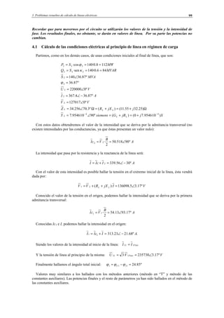 3 Problemas resueltos de cálculo de líneas eléctricas 99
Recordar que para movernos por el circuito se utilizarán los valores de la tensión y la intensidad de
fase. Los resultados finales, no obstante, se darán en valores de línea. Por su parte las potencias no
cambian.
4.1 Cálculo de las condiciones eléctricas al principio de línea en régimen de carga
Partimos, como en los demás casos, de unas condiciones iniciales al final de línea, que son:
SjjBGsiemensY
jjXRZ
VV
AI
VU
MVAS
MVARSQ
MWSP
LLL
LLL
)10·9546.70()(º9010·9546.7
)25.3255.11()(º3.70256.34
º0127017
º87.364.367
º0220000
º87.36
º87.36140
846.0·140·sen
1128.0·140·cos
44
2
2
2
2
2
222
222
−−
+=+=∠=
Ω+=+=Ω∠=
∠=
−∠=
∠=
=
∠=
===
===
ϕ
κ
ϕ
Con estos datos obtendremos el valor de la intensidad que se deriva por la admitancia transversal (no
existen intensidades por las conductancias, ya que éstas presentan un valor nulo):
A
B
VcI º90518.50
2
·22 ∠==
La intensidad que pasa por la resistencia y la reactancia de la línea será:
AIcII º3056.3392 −∠=+=
Con el valor de esta intensidad es posible hallar la tensión en el extremo inicial de la línea, ésta vendrá
dada por:
VIjXRVV LL º17.35.136098)·(21 ∠=++=
Conocido el valor de la tensión en el origen, podemos hallar la intensidad que se deriva por la primera
admitancia transversal:
A
B
VcI º17.9313.54
2
·11 ∠==
Conocidas Ic1 e I, podemos hallar la intensidad en el origen:
.º68.2123.31311 AIcII −∠=+=
Siendo los valores de la intensidad al inicio de la línea: FaseL II 11 =
Y la tensión de línea al principio de la misma: VVU FaseL º17.3235730·3 11 ∠==
Finalmente hallamos el ángulo total inicial: º85.24111 =−= IU ϕϕϕ
Valores muy similares a los hallados con los métodos anteriores (método en “T” y método de las
constantes auxiliares). Las potencias finales y el resto de parámetros ya han sido hallados en el método de
las constantes auxiliares.
© Los autores, 2002; © Edicions UPC, 2002.
 
