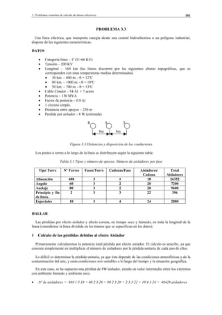 3 Problemas resueltos de cálculo de líneas eléctricas 101
PROBLEMA 3.3
Una línea eléctrica, que transporta energía desde una central hidroeléctrica a un polígono industrial,
dispone de las siguientes características.
DATOS
• Categoría línea – 1ª (U>66 KV)
• Tensión – 200 KV
• Longitud – 160 km (las líneas discurren por las siguientes alturas topográficas, que se
corresponden con unas temperaturas medias determinadas)
• 30 km. – 800 m. - θ = 12ºC
• 80 km. – 1000 m. - θ = 10ºC
• 50 km. – 700 m. - θ = 13ºC
• Cable Cóndor – 54 Al. + 7 acero
• Potencia – 150 MVA
• Factor de potencia – 0.8 (i)
• 1 circuito simple.
• Distancia entre apoyos – 250 m
• Perdida por aislador – 8 W (estimada)
R S T
8m 8m
Figura 3.3 Distancias y disposición de los conductores
Los postes o torres a lo largo de la línea se distribuyen según la siguiente tabla:
Tabla 3.1 Tipos y número de apoyos. Número de aisladores por fase
Tipo Torre Nº Torres Fases/Torre Cadenas/Fase Aisladores/
Cadena
Total
Aisladores
Alineación 488 3 1 18 26352
Ángulo 60 3 2 20 7200
Anclaje 80 3 2 20 9600
Principio y fin
de línea.
2 3 3 22 396
Especiales 10 3 4 24 2880
HALLAR
Las pérdidas por efecto aislador y efecto corona, en tiempo seco y húmedo, en toda la longitud de la
línea (considérese la línea dividida en los tramos que se especifican en los datos).
1 Cálculo de las pérdidas debidas al efecto Aislador
Primeramente calcularemos la potencia total pérdida por efecto aislador. El cálculo es sencillo, ya que
consiste simplemente en multiplicar el número de aisladores por la pérdida unitaria de cada uno de ellos.
Lo difícil es determinar la pérdida unitaria, ya que ésta depende de las condiciones atmosféricas y de la
contaminación del aire, y estas condiciones son variables a lo largo del tiempo y la situación geográfica.
En este caso, se ha supuesto una pérdida de 8W/aislador, siendo un valor intermedio entre los extremos
con ambiente húmedo y ambiente seco.
• Nº de aisladores = 488·1·3·18 + 60·2·3·20 + 80·2·3·20 + 2·3·3·22 + 10·4·3·24 = 46428 aisladores
© Los autores, 2002; © Edicions UPC, 2002.
 