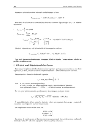 Cálculo de líneas y redes eléctricas102
Ahora ya es posible determinar la potencia total pérdida por la línea.
PTOTAL-AISLADOR = 46428 x 8w/aislador = 371424 W
Para entrar en el cálculo de la conductancia es necesario determinar la potencia por fase y km. Por tanto
previamente:
• W
P
P t
faseTotal 123808
3
==−
• W
km
P
P FASEt
fasekmTotal 8.773
160
== −
−−
Siendo el valor total para toda la longitud de la línea y para las tres fases:
G Total-Aislador = 5.8035·10-8
· 160 · 3 = 2.786·10--5
Siemens
Estos serán los valores obtenidos para el conjunto del efecto aislador. Pasemos ahora a calcular las
pérdidas por efecto corona.
2 Cálculo de las pérdidas debidas al efecto Corona
Para calcular las pérdidas debidas al efecto corona, lo primero que hay que considerar es si este efecto
se producirá, es decir, si la tensión crítica disruptiva será menor a la tensión más elevada de la línea.
La tensión crítica disruptiva obedece a la expresión:
Con: mc = 0.85 (valor promedio para cables)
mt = 1 o 0.8 (según sí el tiempo es húmedo ó seco. Consideraremos los dos casos)
radio (tablas cable cóndor) = r = 2.7762 / 2 = 1.388 cm (recordar las unidades, en cm)
Por otra parte, la distancia media geométrica entre fases vale para un circuito simple:
Y la densidad relativa del aire adopta los siguientes valores (uno para cada altura, ya que a cada una de
estas alturas le corresponderá una temperatura media):
Las temperaturas medias en cada tramo son:
θ (800) = 12ºC
θ (1000) = 10ºC
θ (700) = 13ºC
Las alturas de presión en cm de Hg, que se corresponden con cada altura, se determinan mediante la
fórmula de Halley ("y" es la altura topográfica de la zona de línea estudiada):
fasekmSiemens
kVU
kWP
G
Linea
KmFase
kmFase ./10·8035.510·
3
200
7738.0
10·
3
)(
)( 83
2
3
2
−−−−
− =








=








=
( )KV
r
D
rmmU tcc ·log····84 δ=
cmmdddD TRSTRSe 9.1007079.1016·8·8·· 33 ====
© Los autores, 2002; © Edicions UPC, 2002.
 