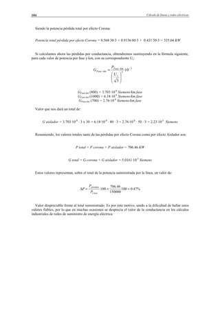 Cálculo de líneas y redes eléctricas104
Siendo la potencia pérdida total por efecto Corona:
Potencia total pérdida por efecto Corona = 0.568·30·3 + 0.9136·80·3 + 0.431·50·3 = 335.04 KW
Si calculamos ahora las pérdidas por conductancia, obtendremos sustituyendo en la fórmula siguiente,
para cada valor de potencia por fase y km, con su correspondiente Uc:
GFase-km (800) = 3.703·10-8
Siemens/km.fase
GFase-km (1000) = 6.18·10-8
Siemens/km.fase
GFase-km (700) = 2.76·10-8
Siemens/km.fase
Valor que nos dará un total de:
G aislador = 3.703·10-8
· 3 x 30 + 6.18·10-8
· 80 · 3 + 2.76·10-8
· 50 · 3 = 2.23·10-5
Siemens
Resumiendo, los valores totales tanto de las pérdidas por efecto Corona como por efecto Aislador son:
P total = P corona + P aislador = 706.46 KW
G total = G corona + G aislador = 5.0161·10-5
Siemens
Estos valores representan, sobre el total de la potencia suministrada por la línea, un valor de:
%47.0100
150000
46.706
100 ===∆
Línea
pérdidas
P
P
P
Valor despreciable frente al total suministrado. Es por este motivo, unido a la dificultad de hallar unos
valores fiables, por lo que en muchas ocasiones se desprecia el valor de la conductancia en los cálculos
industriales de redes de suministro de energía eléctrica.
3
2
10·
3
−−
−






=
c
kmFase
kmFase
U
P
G
© Los autores, 2002; © Edicions UPC, 2002.
 