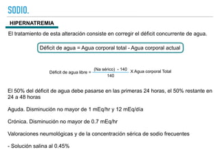 SODIO.
HIPERNATREMIA
Déficit de agua libre =
(Na sérico) - 140
140
X Agua corporal Total
El tratamiento de esta alteración consiste en corregir el déficit concurrente de agua.
Déficit de agua = Agua corporal total - Agua corporal actual
El 50% del déficit de agua debe pasarse en las primeras 24 horas, el 50% restante en
24 a 48 horas
Aguda. Disminución no mayor de 1 mEq/hr y 12 mEq/día
Crónica. Disminución no mayor de 0.7 mEq/hr
Valoraciones neumológicas y de la concentración sérica de sodio frecuentes
- Solución salina al 0.45%
 