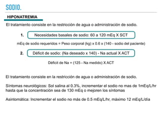 SODIO.
HIPONATREMIA
El tratamiento consiste en la restricción de agua o administración de sodio.
Necesidades basales de sodio: 60 a 120 mEq X SCT
1.
Déficit de sodio: (Na deseado x 140) - Na actual X ACT
2.
Déficit de Na = (125 - Na medido) X ACT
El tratamiento consiste en la restricción de agua o administración de sodio.
Síntomas neurológicos: Sol salina al 0.3%, incrementar el sodio no mas de 1mEq/L/hr
hasta que la concentración sea de 130 mEq o mejoren los síntomas
Asintomática: Incrementar el sodio no más de 0.5 mEq/L/hr, máximo 12 mEq/L/día
mEq de sodio requeridos = Peso corporal (kg) x 0.6 x (140 - sodio del paciente)
 