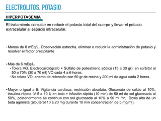 ELECTROLITOS. POTASIO
HIPERPOTASEMIA
El tratamiento consiste en reducir el potasio total del cuerpo y llevar el potasio
extracelular al espacio intracelular.
-Menos de 6 mEq/L. Observación estrecha, eliminar o reducir la administración de potasio y
resolver el factor precipitante
-Más de 6 mEq/L.
-Tolera VO. Electrocardiógrafo + Sulfato de poliestireno sódico (15 a 30 gr), en sorbitol al
50 a 70% (30 a 70 ml) VO cada 4 a 6 horas.
-No tolera VO. enema de retención con 50 gr de resina y 200 ml de agua cada 2 horas.
-Mayor o igual a 8: Vigilancia cardiaca, restricción absoluta, Gluconato de calcio al 10%,
insulina rápida IV 5 a 10 U en bolo + infusión rápida (10 min) de 50 ml de sol glucosada al
50%, posteriormente se continua con sol glucosada al 10% a 50 ml /hr, Dosis alta de un
beta agonista (albuterol 10 a 20 mg durante 10 min concentración de 5 mg/ml).
 