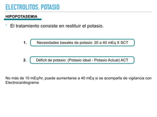 ELECTROLITOS. POTASIO
Necesidades basales de potasio: 20 a 40 mEq X SCT
1.
Déficit de potasio: (Potasio ideal - Potasio Actual) ACT
2.
HIPOPOTASEMIA
No más de 10 mEq/hr, puede aumentarse a 40 mEq si se acompaña de vigilancia con
Electrocardiograma
‣ El tratamiento consiste en restituir el potasio.
 