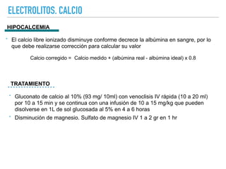 ELECTROLITOS. CALCIO
HIPOCALCEMIA
TRATAMIENTO
‣ El calcio libre ionizado disminuye conforme decrece la albúmina en sangre, por lo
que debe realizarse corrección para calcular su valor
Calcio corregido = Calcio medido + (albúmina real - albúmina ideal) x 0.8
‣ Gluconato de calcio al 10% (93 mg/ 10ml) con venoclisis IV rápida (10 a 20 ml)
por 10 a 15 min y se continua con una infusión de 10 a 15 mg/kg que pueden
disolverse en 1L de sol glucosada al 5% en 4 a 6 horas
‣ Disminución de magnesio. Sulfato de magnesio IV 1 a 2 gr en 1 hr
 