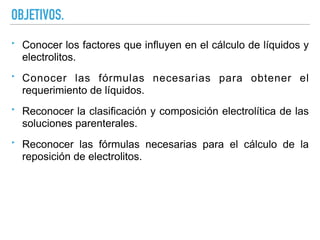 OBJETIVOS.
‣ Conocer los factores que influyen en el cálculo de líquidos y
electrolitos.
‣ Conocer las fórmulas necesarias para obtener el
requerimiento de líquidos.
‣ Reconocer la clasificación y composición electrolítica de las
soluciones parenterales.
‣ Reconocer las fórmulas necesarias para el cálculo de la
reposición de electrolitos.
 