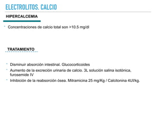 ELECTROLITOS. CALCIO
HIPERCALCEMIA
TRATAMIENTO
‣ Concentraciones de calcio total son >10.5 mg/dl
‣ Disminuir absorción intestinal. Glucocorticoides
‣ Aumento de la excreción urinaria de calcio. 3L solución salina isotónica,
furosemide IV
‣ Inhibición de la reabsorción ósea. Mitramicina 25 mg/Kg / Calcitonina 4UI/kg.
 