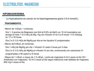 ELECTROLITOS. MAGNESIO
HIPOMAGNESEMIA
TRATAMIENTO
‣ La hipocalcemia es común en la hipomagnesemia grave (<0.4 mmol/L)
- Menor de 1mEq/L + síntomas:
Día 1. 2 gramos de Magnesio con 6ml al 0.9% de NaCL en 10 ml inyectados con
jeringa en bolo + 0.5 mEq de Mg / Kg con infusión IV en 5 a 6 horas + 0.5 mEq/kg
en 17 a 18 horas.
Día 2 a 5: 0.5 mEq de Mg/Kg por día en los líquidos IV programados
- Menor de1mEq/L sin síntomas:
Día 1 mEq de Mg/Kg por día + Infusión IV cada 4 horas por 5 días.
Día 2 a 5: 0.5 mEq de Mg/Kg en infusión IV por día, continuando con soluciones IV
programadas o IM cada 6 a 8 horas
- Mayor de 1 mEq/L o mayor de 1.5 mEq/L. Leche de magnesia 5 ml 4 veces al día VO /
Antiácidos con magnesio, 15 ml 3 veces al día según tolerancia oral/ tabletas de magnesio
600 mg 4 veces al día.
 